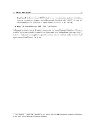 2.3 Swing Java applet 23
• text/html: testo in formato HTML 3.2; la sua visualizzazione graﬁca `e abbastanza
corretta e completa; supporta in modo parziale i fogli di stile1 (CSS) e i form per
l’inserimento di dati da inviare al server tramite il metodo POST o GET;
• text/rtf: testo in formato RTF (Rich Text Format).
Utilizzando le caratteristiche di questo componente, tra le quali la possibilit`a di speciﬁcare un
indirizzo Web come sorgente di contenuti da visualizzare (vedi il metodo setPage(URL page)),
si riesce a realizzare un semplice ma potente browser con un controllo molto accurato sulle
azioni compiute dall’utente che lo usa.
1
nella versione 1.4.0 del JDK `e presente un bug per cui JEditorPane non riesce a collegare correttamente
gli stili ai tag HTML speciﬁcati con lettere maiuscole.
 