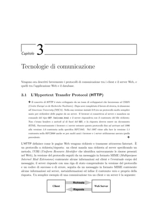 Capitolo 3
Tecnologie di comunicazione
Vengono ora descritti brevemente i protocolli di comunicazione tra i client e il server Web, e
quelli tra l’applicazione Web e il database.
3.1 L’Hypertext Transfer Protocol (HTTP)
y Il concetto di HTTP `e stato sviluppato da un team di sviluppatori che lavoravano al CERN
(Centre Europ´e en de Recherche Nucl´eaire). Dopo aver completato il lavoro di ricerca, lo donarono
all’American University (NSCA). Nella sua versione iniziale 0.9 era un protocollo molto semplice
usato per richiedere delle pagine da un server. Il browser si connetteva al server e mandava un
comando del tipo GET /welcome.html e il server rispondeva con il contenuto del ﬁle richiesto.
Non c’erano headers o metodi al di fuori del GET, e la risposta doveva essere un documento
HTML. Successivamente i browser e i server estesero questo protocollo ﬁno ad arrivare nel 1996
alla versione 1.0 contenuta nella speciﬁca RFC1945. Nel 1997 viene alla luce la versione 1.1
contenuta nella RFC2068 anche se per molti anni i browser e i server utilizzarono ancora quella
precedente. y
L’HTTP deﬁnisce come le pagine Web vengono richieste e trasmesse attraverso Internet. `E
un protocollo a richiesta/risposta: un client manda una richiesta al server speciﬁcando un
metodo, l’URI (Uniform Resource Identiﬁer che identiﬁca univocamente le risorse presenti
nel Web), la versione del protocollo seguiti da un messaggio in formato MIME (Multipurpose
Internet Mail Extensions) contenente alcune informazioni sul client e l’eventuale corpo del
messaggio; il server risponde con una riga di stato comprendente la versione del protocollo
e un codice di successo o di errore, seguita da un messaggio in formato MIME contenente
alcune informazioni sul server, metainformazioni ed inﬁne il contenuto vero e proprio della
risposta. Un semplice esempio di una comunicazione tra un client e un server `e la seguente:
Richiesta
Risposta
Client Web Server
 