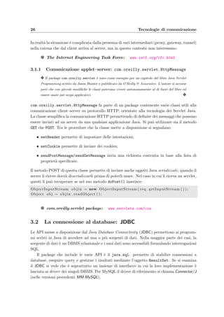 26 Tecnologie di comunicazione
In realt`a la situazione `e complicata dalla presenza di vari intermediari (proxy, gateway, tunnel)
nella catena che dal client arriva al server, ma in questo contesto non interessano.
g The Internet Engineering Task Force: www.ietf.org/rfc.html
3.1.1 Comunicazione applet–server: com.oreilly.servlet.HttpMessage
y Il package com.oreilly.servlet `e nato come esempio per un capitolo del libro Java Servlet
Programming scritto da Jason Hunter e pubblicato da O’Reilly & Associates. L’autore si accorse
per`o che con piccole modiﬁche le classi potevano vivere autonomamente al di fuori del libro ed
essere usate per scopi applicativi. y
com.oreilly.servlet.HttpMessage fa parte di un package contenente varie classi utili alla
comunicazione client–server su protocollo HTTP, orientate alla tecnologia dei Servlet Java.
La classe sempliﬁca la comunicazione HTTP permettendo di deﬁnire dei messaggi che possono
essere inviati ad un server da una qualsiasi applicazione Java. Si pu`o utilizzare sia il metodo
GET che POST. Tra le procedure che la classe mette a disposizione si segnalano:
• setHeader permette di impostare delle intestazioni;
• setCookie permette di inviare dei cookies;
• sendPostMessage/sendGetMessage invia una richiesta costruita in base alla lista di
propriet`a speciﬁcate.
Il metodo POST di questa classe permette di inviare anche oggetti Java serializzati; quando il
server li riceve dovr`a deserializzarli prima di poterli usare. Nel caso in cui li riceva un servlet,
questi li pu`o recuperare se nel suo metodo doPost() inserisce:
ObjectInputStream objin = new ObjectInputStream ( req . getInputStream ( ) ) ;
Object obj = objin . readObject ( ) ;
g com.oreilly.servlet package: www.servlets.com/cos
3.2 La connessione al database: JDBC
Le API messe a disposizione dal Java Database Connectivity (JDBC) permettono ai program-
mi scritti in Java di accedere ad una o pi`u sorgenti di dati. Nella maggior parte dei casi, la
sorgente di dati `e un DBMS relazionale e i suoi dati sono accessibili formulando interrogazioni
SQL.
Il package che include le varie API `e il java.sql: permette di stabilire connessioni a
database, eseguire query e gestirne i risultati mediante l’oggetto ResultSet. Se si esamina
il JDBC si vede che `e soprattutto un insieme di interfacce in cui la loro implementazione `e
lasciata ai driver dei singoli DBMS. Per MySQL il driver di riferimento si chiama Connector/J
(nelle versioni precedenti MM.MySQL).
 