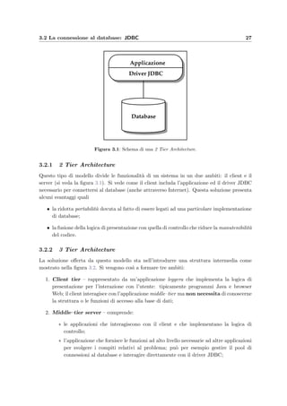 3.2 La connessione al database: JDBC 27
Applicazione
Database
Driver JDBC
Figura 3.1: Schema di una 2 Tier Architecture.
3.2.1 2 Tier Architecture
Questo tipo di modello divide le funzionalit`a di un sistema in un due ambiti: il client e il
server (si veda la ﬁgura 3.1). Si vede come il client includa l’applicazione ed il driver JDBC
necessario per connettersi al database (anche attraverso Internet). Questa soluzione presenta
alcuni svantaggi quali
• la ridotta portabilit`a dovuta al fatto di essere legati ad una particolare implementazione
di database;
• la fusione della logica di presentazione con quella di controllo che riduce la manutenibilit`a
del codice.
3.2.2 3 Tier Architecture
La soluzione oﬀerta da questo modello sta nell’introdurre una struttura intermedia come
mostrato nella ﬁgura 3.2. Si vengono cos`ı a formare tre ambiti:
1. Client tier – rappresentato da un’applicazione leggera che implementa la logica di
presentazione per l’interazione con l’utente: tipicamente programmi Java e browser
Web; il client interagisce con l’applicazione middle–tier ma non necessita di conoscerne
la struttura o le funzioni di accesso alla base di dati;
2. Middle–tier server – comprende:
∗ le applicazioni che interagiscono con il client e che implementano la logica di
controllo;
∗ l’applicazione che fornisce le funzioni ad alto livello necessarie ad altre applicazioni
per svolgere i compiti relativi al problema; pu`o per esempio gestire il pool di
connessioni al database e interagire direttamente con il driver JDBC;
 