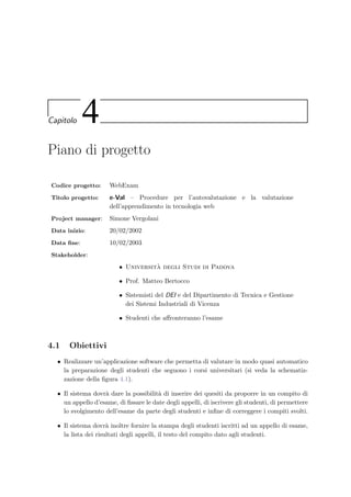 Capitolo 4
Piano di progetto
Codice progetto: WebExam
Titolo progetto: e-Val – Procedure per l’autovalutazione e la valutazione
dell’apprendimento in tecnologia web
Project manager: Simone Vergolani
Data inizio: 20/02/2002
Data ﬁne: 10/02/2003
Stakeholder:
• Universit`a degli Studi di Padova
• Prof. Matteo Bertocco
• Sistemisti del DEI e del Dipartimento di Tecnica e Gestione
dei Sistemi Industriali di Vicenza
• Studenti che aﬀronteranno l’esame
4.1 Obiettivi
• Realizzare un’applicazione software che permetta di valutare in modo quasi automatico
la preparazione degli studenti che seguono i corsi universitari (si veda la schematiz-
zazione della ﬁgura 4.1).
• Il sistema dovr`a dare la possibilit`a di inserire dei quesiti da proporre in un compito di
un appello d’esame, di ﬁssare le date degli appelli, di iscrivere gli studenti, di permettere
lo svolgimento dell’esame da parte degli studenti e inﬁne di correggere i compiti svolti.
• Il sistema dovr`a inoltre fornire la stampa degli studenti iscritti ad un appello di esame,
la lista dei risultati degli appelli, il testo del compito dato agli studenti.
 