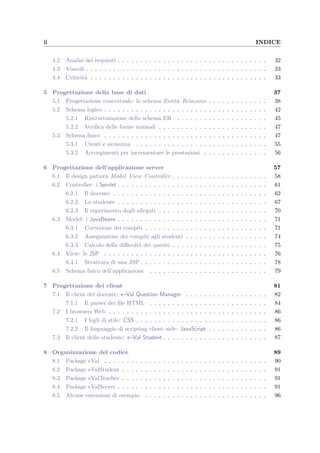 ii INDICE
4.2 Analisi dei requisiti . . . . . . . . . . . . . . . . . . . . . . . . . . . . . . . . . 32
4.3 Vincoli . . . . . . . . . . . . . . . . . . . . . . . . . . . . . . . . . . . . . . . . 33
4.4 Criticit`a . . . . . . . . . . . . . . . . . . . . . . . . . . . . . . . . . . . . . . . 33
5 Progettazione della base di dati 37
5.1 Progettazione concettuale: lo schema Entit`a–Relazione . . . . . . . . . . . . . 38
5.2 Schema logico . . . . . . . . . . . . . . . . . . . . . . . . . . . . . . . . . . . . 42
5.2.1 Ristrutturazione dello schema ER . . . . . . . . . . . . . . . . . . . . 45
5.2.2 Veriﬁca delle forme normali . . . . . . . . . . . . . . . . . . . . . . . . 47
5.3 Schema ﬁsico . . . . . . . . . . . . . . . . . . . . . . . . . . . . . . . . . . . . 47
5.3.1 Utenti e sicurezza . . . . . . . . . . . . . . . . . . . . . . . . . . . . . 55
5.3.2 Accorgimenti per incrementare le prestazioni . . . . . . . . . . . . . . 56
6 Progettazione dell’applicazione server 57
6.1 Il design pattern Model–View–Controller . . . . . . . . . . . . . . . . . . . . . 58
6.2 Controller: i Servlet . . . . . . . . . . . . . . . . . . . . . . . . . . . . . . . . . 61
6.2.1 Il docente . . . . . . . . . . . . . . . . . . . . . . . . . . . . . . . . . . 62
6.2.2 Lo studente . . . . . . . . . . . . . . . . . . . . . . . . . . . . . . . . . 67
6.2.3 Il reperimento degli allegati . . . . . . . . . . . . . . . . . . . . . . . . 70
6.3 Model: i JavaBeans . . . . . . . . . . . . . . . . . . . . . . . . . . . . . . . . . 71
6.3.1 Correzione dei compiti . . . . . . . . . . . . . . . . . . . . . . . . . . . 71
6.3.2 Assegnazione dei compiti agli studenti . . . . . . . . . . . . . . . . . . 74
6.3.3 Calcolo della diﬃcolt`a dei quesiti . . . . . . . . . . . . . . . . . . . . . 75
6.4 View: le JSP . . . . . . . . . . . . . . . . . . . . . . . . . . . . . . . . . . . . 76
6.4.1 Struttura di una JSP . . . . . . . . . . . . . . . . . . . . . . . . . . . . 78
6.5 Schema ﬁsico dell’applicazione . . . . . . . . . . . . . . . . . . . . . . . . . . 79
7 Progettazione dei client 81
7.1 Il client del docente: e–Val Question Manager . . . . . . . . . . . . . . . . . . 82
7.1.1 Il parser dei ﬁle HTML . . . . . . . . . . . . . . . . . . . . . . . . . . 84
7.2 I browsers Web . . . . . . . . . . . . . . . . . . . . . . . . . . . . . . . . . . . 86
7.2.1 I fogli di stile: CSS . . . . . . . . . . . . . . . . . . . . . . . . . . . . . 86
7.2.2 Il linguaggio di scripting client–side: JavaScript . . . . . . . . . . . . . 86
7.3 Il client dello studente: e–Val Student . . . . . . . . . . . . . . . . . . . . . . . 87
8 Organizzazione del codice 89
8.1 Package eVal . . . . . . . . . . . . . . . . . . . . . . . . . . . . . . . . . . . . 90
8.2 Package eValStudent . . . . . . . . . . . . . . . . . . . . . . . . . . . . . . . . 91
8.3 Package eValTeacher . . . . . . . . . . . . . . . . . . . . . . . . . . . . . . . . 91
8.4 Package eValServer . . . . . . . . . . . . . . . . . . . . . . . . . . . . . . . . . 91
8.5 Alcune estensioni di esempio . . . . . . . . . . . . . . . . . . . . . . . . . . . 96
 