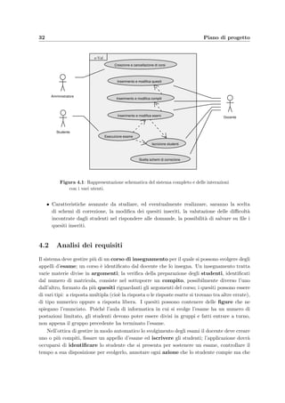 32 Piano di progetto
Inserimento e modifica esami Docente
Esecuzione esame
Studente
Creazione e cancellazione di corsi
Amministratore
Inserimento e modifica compiti
Scelta schemi di correzione
e-Val
Inserimento e modifica quesiti
Iscrizione studenti
Figura 4.1: Rappresentazione schematica del sistema completo e delle interazioni
con i vari utenti.
• Caratteristiche avanzate da studiare, ed eventualmente realizzare, saranno la scelta
di schemi di correzione, la modiﬁca dei quesiti inseriti, la valutazione delle diﬃcolt`a
incontrate dagli studenti nel rispondere alle domande, la possibilit`a di salvare su ﬁle i
quesiti inseriti.
4.2 Analisi dei requisiti
Il sistema deve gestire pi`u di un corso di insegnamento per il quale si possono svolgere degli
appelli d’esame; un corso `e identiﬁcato dal docente che lo insegna. Un insegnamento tratta
varie materie divise in argomenti; la veriﬁca della preparazione degli studenti, identiﬁcati
dal numero di matricola, consiste nel sottoporre un compito, possibilmente diverso l’uno
dall’altro, formato da pi`u quesiti riguardanti gli argomenti del corso; i quesiti possono essere
di vari tipi: a risposta multipla (cio`e la risposta o le risposte esatte si trovano tra altre errate),
di tipo numerico oppure a risposta libera. I quesiti possono contenere delle ﬁgure che ne
spiegano l’enunciato. Poich´e l’aula di informatica in cui si svolge l’esame ha un numero di
postazioni limitato, gli studenti devono poter essere divisi in gruppi e fatti entrare a turno,
non appena il gruppo precedente ha terminato l’esame.
Nell’ottica di gestire in modo automatico lo svolgimento degli esami il docente deve creare
uno o pi`u compiti, ﬁssare un appello d’esame ed iscrivere gli studenti; l’applicazione dovr`a
occuparsi di identiﬁcare lo studente che si presenta per sostenere un esame, controllare il
tempo a sua disposizione per svolgerlo, annotare ogni azione che lo studente compie ma che
 