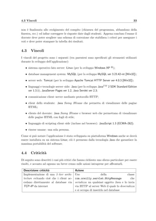 4.3 Vincoli 33
non `e ﬁnalizzata allo svolgimento del compito (chiusura del programma, abbandono della
ﬁnestra, ecc.) ed inﬁne correggere le risposte date dagli studenti. Appena concluso l’esame il
docente deve poter scegliere uno schema di correzione che stabilisca i criteri per assegnare i
voti e deve poter stampare la tabella dei risultati.
4.3 Vincoli
I vincoli del progetto sono i seguenti (tra parentesi sono speciﬁcati gli strumenti utilizzati
durante lo sviluppo dell’applicazione):
• sistema operativo lato server: Linux (per lo sviluppo Windows XP );
• database management system: MySQL (per lo sviluppo MySQL ver 3.23.42–nt [Win32]);
• server web: Tomcat (per lo sviluppo Apache Tomcat HTTP Server ver 4.0.3 [Win32]);
• linguaggi e tecnologie server–side: Java (per lo sviluppo JavaTM 2 SDK Standard Edition
ver 1.3.1), JavaServer Pages ver 1.2, Java Servlet ver 2.3;
• comunicazione client–server mediante protocollo HTTP;
• client dello studente: Java Swing JFrame che permetta di visualizzare delle pagine
HTML;
• clients del docente: Java Swing JFrame e browser web che permettano di visualizzare
delle pagine HTML con fogli di stile;
• linguaggio di scripting client–side (incluso nel browser): JavaScript 1.3 (ECMA–262);
• risorse umane: una sola persona.
Come si pu`o notare l’applicazione `e stata sviluppata su piattaforma Windows anche se dovr`a
essere installata su un sistema Linux; ci`o `e permesso dalla tecnologia Java che garantisce la
massima portabilit`a del software.
4.4 Criticit`a
Di seguito sono descritti i casi pi`u critici che hanno richiesto uno sforzo particolare per essere
risolti, e accanto ad ognuno un breve cenno sulle azioni intraprese per aﬀrontarli.
Descrizione criticit`a Azione
Implementazione di una 3–tier archi-
tecture evitando cio`e che i client ac-
cedano direttamente al database via
TCP–IP da internet
Uso della classe
com.oreilly.servlet.HttpMessage che
serializza un qualsiasi oggetto Java e lo invia
via HTTP al server Web il quale lo deserializza
e si occupa di inserirlo nel database
 