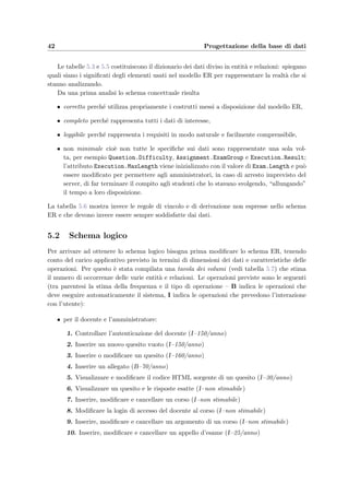 5.1 Progettazione concettuale: lo schema Entit`a–Relazione 39
COURSE
Name
Password
Teacher
Login
Answer
(0,N)
Content
(0,N)
TimeValue
Composition
(0,N)
AddedValueQuestionOrder
(0,N)
Registration
(0,N)
Date
(1,N)
QUESTION
AnswerTypeCorrector
MemorandumComment
RightAnswerDifficulty
TextInsertionDate
(0,N)
TEST
CreationDate
Title
Template
Sorting
Assignment
(1,1)
ExamGroup
(0,N) PasswordDate
Difficulty
Execution(0,N)
MaxLengthClientName
CodeCurrentQuestion
Start
(0,N)
EndResult
STUDENT
Matricula
InsertionDate
Name
Surname
ATTACHMENT
Content
IDAttachment
Contents
EXAM
MaxStudentGroup
ExamDate
Comment
Active
Length
Name
StudentOrder
ARGUMENT
Description
Name
Subject
Kind
Testing
Belonging
Doing Happening
(1,1)
(0,N) (1,1)
Name
Password
Teacher
Login
Password
Login
(0,N)
(1,N)
(0,N)
(0,N)
(0,N)
(1,1)
(0,N) (0,N)
(1,1)
(1,1)
(1,1) (0,N)
Code
ACTION
TimeParameters
CodeType
Figura 5.1: Schema concettuale del progetto (schema Entit`a–Relazione).
 
