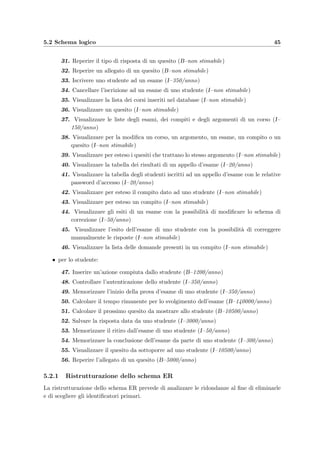 42 Progettazione della base di dati
Le tabelle 5.3 e 5.5 costituiscono il dizionario dei dati diviso in entit`a e relazioni: spiegano
quali siano i signiﬁcati degli elementi usati nel modello ER per rappresentare la realt`a che si
stanno analizzando.
Da una prima analisi lo schema concettuale risulta
• corretto perch´e utilizza propriamente i costrutti messi a disposizione dal modello ER,
• completo perch´e rappresenta tutti i dati di interesse,
• leggibile perch´e rappresenta i requisiti in modo naturale e facilmente comprensibile,
• non minimale cio`e non tutte le speciﬁche sui dati sono rappresentate una sola vol-
ta, per esempio Question.Difficulty, Assignment.ExamGroup e Execution.Result;
l’attributo Execution.MaxLength viene inizializzato con il valore di Exam.Length e pu`o
essere modiﬁcato per permettere agli amministratori, in caso di arresto imprevisto del
server, di far terminare il compito agli studenti che lo stavano svolgendo, “allungando”
il tempo a loro disposizione.
La tabella 5.6 mostra invece le regole di vincolo e di derivazione non espresse nello schema
ER e che devono invece essere sempre soddisfatte dai dati.
5.2 Schema logico
Per arrivare ad ottenere lo schema logico bisogna prima modiﬁcare lo schema ER, tenendo
conto del carico applicativo previsto in termini di dimensioni dei dati e caratteristiche delle
operazioni. Per questo `e stata compilata una tavola dei volumi (vedi tabella 5.7) che stima
il numero di occorrenze delle varie entit`a e relazioni. Le operazioni previste sono le seguenti
(tra parentesi la stima della frequenza e il tipo di operazione – B indica le operazioni che
deve eseguire automaticamente il sistema, I indica le operazioni che prevedono l’interazione
con l’utente):
• per il docente e l’amministratore:
1. Controllare l’autenticazione del docente (I–150/anno)
2. Inserire un nuovo quesito vuoto (I–150/anno)
3. Inserire o modiﬁcare un quesito (I–160/anno)
4. Inserire un allegato (B–70/anno)
5. Visualizzare e modiﬁcare il codice HTML sorgente di un quesito (I–30/anno)
6. Visualizzare un quesito e le risposte esatte (I–non stimabile)
7. Inserire, modiﬁcare e cancellare un corso (I–non stimabile)
8. Modiﬁcare la login di accesso del docente al corso (I–non stimabile)
9. Inserire, modiﬁcare e cancellare un argomento di un corso (I–non stimabile)
10. Inserire, modiﬁcare e cancellare un appello d’esame (I–25/anno)
 