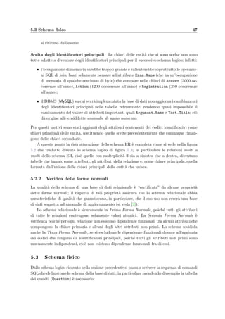 44 Progettazione della base di dati
Concetto Tipo Volume
Question E 400
Test E 70/anno
Student E 300/anno
Exam E 20/anno
Attachment E 150
Argument E 30
Course E 3
Action E 1200/anno
Answer R 3000/anno
Composition R 850/anno
Assignment R 350/anno
Execution R 300/anno
Registration R 350/anno
Contents R 150
Subject R 400
Kind R 30
Testing R 70/anno
Belonging R 20/anno
Doing R 1200/anno
Happening R 1200/anno
Tabella 5.7: Tavola dei volumi; si nota come la relazione Answer sia quella con
il maggior numero di occorrenze.
19. Rimuovere un quesito da un compito (I–80/anno)
20. Aggiungere un punteggio, uguale per tutti gli studenti) ad una domanda di un
compito (I–non stimabile)
21. Aggiornare l’ordine di visualizzazione dei quesiti nel compito (I–10/anno)
22. Assegnare i compiti agli studenti iscritti ad un esame (B–20/anno)
23. Modiﬁcare la risposta corretta di un quesito (I–non stimabile)
24. Correggere manualmente la risposta data da uno studente (I–non stimabile)
25. Modiﬁcare i parametri dello schema di correzione (I–50/anno)
26. Correggere di nuovo automaticamente le risposte degli studenti (B–non stimabile)
27. Controllare che non ci siano risposte aperte non corrette dall’applicazione (B–
50/anno)
28. Cancellare deﬁnitivamente un quesito dal database che non sia usato in un compito
(I–non stimabile)
29. Calcolare la diﬃcolt`a di un quesito (B–850/anno)
30. Spostare dei quesiti da un argomento ad un altro (I–non stimabile)
 
