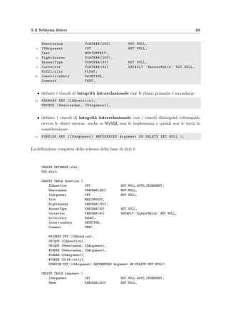 46 Progettazione della base di dati
COURSE
IDCourse
Answer
(0,N)
Composition
(0,N)
(0,N)
Registration (0,N)(1,N)
QUESTION IDQuestion
(0,N)
TEST
Assignment
(1,1)
(0,N)
IDTest
Execution
(0,N) (0,N)
STUDENT
IDStudent
ATTACHMENT
IDAttachment
Contents
EXAM
IDExam
ARGUMENT
IDArgument
Subject
KindTesting
Belonging
Doing
Happening
(1,1)
(0,N) (1,1)
(0,N)
(1,N)
(0,N)
(0,N)
(0,N)
(1,1)
(0,N)
(0,N)(1,1)
(1,1)
(1,1)
(0,N)
ACTIONTime
Figura 5.2: Schema concettuale ristrutturato con l’aggiunta degli indici
IDQuestion, IDArgument, IDCourse, IDTest, IDStudent e IDExam; nello
schema sono stati evidenziate solamente gli identiﬁcatori primari, omettendo
gli altri attributi, per facilitare la leggibilit`a.
Analisi delle ridondanze Come anticipato nella sezione 5.1 a proposito della minimalit`a
dello schema concettuale e come si deduce dalle regole di derivazione della tabella 5.6, esistono
delle ridondanze che si `e deciso di lasciare, soprattutto per motivi di eﬃcienza e sempliﬁcazione
delle procedure:
• il calcolo di Question.Difficulty necessario per esempio quando si vuole calcolare la
diﬃcolt`a di un compito (circa 100 volte all’anno) richiederebbe la scansione e il calcolo
della media di circa 3600 risposte per anno di utilizzo, mediante l’uso di una query
abbastanza complessa (MySQL non supporta le query annidate);
• il calcolo di Assignment.ExamGroup non `e agevole da eseguire con una query e richiede
invece una routine scritta in Java, da eseguire contestualmente all’assegnazione dei
compiti agli studenti;
• Execution.Result si `e duplicata per tenere traccia anche degli eventuali studenti che
 