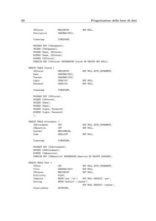 5.3 Schema ﬁsico 47
si ritirano dall’esame.
Scelta degli identiﬁcatori principali Le chiavi delle entit`a che si sono scelte non sono
tutte adatte a diventare degli identiﬁcatori principali per il successivo schema logico; infatti:
• l’occupazione di memoria sarebbe troppo grande e rallenterebbe soprattutto le operazio-
ni SQL di join, basti solamente pensare all’attributo Exam.Name (che ha un’occupazione
di memoria di qualche centinaio di byte) che compare nelle chiavi di Answer (3000 oc-
correnze all’anno), Action (1200 occorrenze all’anno) e Registration (350 occorrenze
all’anno);
• il DBMS (MySQL) su cui verr`a implementata la base di dati non aggiorna i cambiamenti
degli identiﬁcatori principali nelle tabelle referenziate, rendendo quasi impossibile il
cambiamento del valore di attributi importanti quali Argument.Name e Test.Title; ci`o
d`a origine alle cosiddette anomalie di aggiornamento.
Per questi motivi sono stati aggiunti degli attributi contenenti dei codici identiﬁcativi come
chiavi principali delle entit`a, sostituendo quelle scelte precedentemente che comunque riman-
gono delle chiavi secondarie.
A questo punto la ristrutturazione dello schema ER `e completa come si vede nella ﬁgura
5.2 che tradotto diventa lo schema logico di ﬁgura 5.3; in particolare le relazioni molti a
molti dello schema ER, cio`e quelle con molteplicit`a N sia a sinistra che a destra, diventano
tabelle che hanno, come attributi, gli attributi della relazione e, come chiave principale, quella
formata dall’unione delle chiavi principali delle entit`a che unisce.
5.2.2 Veriﬁca delle forme normali
La qualit`a dello schema di una base di dati relazionale `e “certiﬁcata” da alcune propriet`a
dette forme normali; il rispetto di tali propriet`a assicura che lo schema relazionale abbia
caratteristiche di qualit`a che garantiscono, in particolare, che il suo uso non creer`a una base
di dati soggetta ad anomalie di aggiornamento (si veda [2]).
Lo schema relazionale `e sicuramente in Prima Forma Normale, poich´e tutti gli attributi
di tutte le relazioni contengono solamente valori atomici. La Seconda Forma Normale `e
veriﬁcata poich´e per ogni relazione non esistono dipendenze funzionali tra alcuni attributi che
compongono la chiave primaria e alcuni degli altri attributi non primi. Lo schema soddisfa
anche la Terza Forma Normale, se si escludono le dipendenze funzionali dovute all’aggiunta
dei codici che fungono da identiﬁcatori principali, poich´e tutti gli attributi non primi sono
mutuamente indipendenti, cio`e non esistono dipendenze funzionali fra di essi.
5.3 Schema ﬁsico
Dallo schema logico ricavato nella sezione precedente si passa a scrivere la sequenza di comandi
SQL che deﬁniscono lo schema della base di dati; in particolare prendendo d’esempio la tabella
dei quesiti (Question) `e necessario:
 