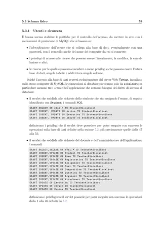 52 Progettazione della base di dati
IDExam INT NOT NULL,
Content TEXT,
Value FLOAT,
Time DATETIME NOT NULL,
PRIMARY KEY (IDStudent, IDQuestion, IDExam),
UNIQUE (IDStudent, IDQuestion, IDExam),
#INDEX (IDQuestion),
#INDEX (IDExam),
FOREIGN KEY (IDStudent) REFERENCES Student ON DELETE CASCADE,
FOREIGN KEY (IDQuestion) REFERENCES Question ON DELETE CASCADE,
FOREIGN KEY (IDExam) REFERENCES Exam ON DELETE CASCADE);
CREATE TABLE Composition (
IDTest INT NOT NULL,
IDQuestion INT NOT NULL,
QuestionOrder SMALLINT NOT NULL,
AddedValue FLOAT NOT NULL DEFAULT 0,
Timestamp TIMESTAMP,
PRIMARY KEY (IDTest, IDQuestion),
UNIQUE (IDTest, IDQuestion),
#INDEX (IDQuestion),
FOREIGN KEY (IDTest) REFERENCES Test ON DELETE CASCADE,
FOREIGN KEY (IDQuestion) REFERENCES Question ON DELETE CASCADE);
CREATE TABLE Assignment (
IDStudent INT NOT NULL,
IDExam INT NOT NULL,
IDTest INT NOT NULL,
Password VARCHAR(16) NOT NULL,
ExamGroup SMALLINT NOT NULL,
Date DATE,
PRIMARY KEY (IDStudent, IDExam),
UNIQUE (IDStudent, IDExam),
UNIQUE (IDStudent, Password),
UNIQUE (IDExam, IDTest),
#UNIQUE (IDStudent, IDTest),
#INDEX (IDExam),
FOREIGN KEY (IDStudent) REFERENCES Student ON DELETE CASCADE,
FOREIGN KEY (IDTest) REFERENCES Test ON DELETE NO ACTION,
FOREIGN KEY (IDExam) REFERENCES Exam ON DELETE NO ACTION);
CREATE TABLE Execution (
IDStudent INT NOT NULL,
IDExam INT NOT NULL,
Start DATETIME,
End DATETIME,
Code VARCHAR(100) NOT NULL,
ClientName VARCHAR(150),
 