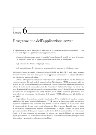 54 Progettazione della base di dati
EVAL -- e-Val: Schema fisico / Main Subject Area
1, 1 / 1, 1 -- 14.33.30 , 25/01/2003
Question
IDQUESTION: INT
MEMORANDUM: VARCHAR(250)
IDARGUMENT: INT
TEXT: MEDIUMTEXT
RIGHTANSWER: VARCHAR(200)
ANSWERTYPE: VARCHAR(40)
CORRECTOR: VARCHAR(40)
DIFFICULTY: FLOAT
INSERTIONDATE: DATETIME
COMMENT: TEXT
Argument
IDARGUMENT: INT
NAME: VARCHAR(250)
IDCOURSE: MEDIUMINT
DESCRIPTION: VARCHAR(250)
TIMESTAMP: TIMESTAMP
Course
IDCOURSE: MEDIUMINT
NAME: VARCHAR(250)
TEACHER: VARCHAR(100)
LOGIN: CHAR(16)
PASSWORD: CHAR(16)
TIMESTAMP: TIMESTAMP
Attachment
IDATTACHMENT: INT
IDQUESTION: INT (FK)
CONTENT: MEDIUMBLOB
CODE: SMALLINT
TIMESTAMP: TIMESTAMP
Test
IDTEST: INT
TITLE: VARCHAR(250)
IDCOURSE: MEDIUMINT (FK)
DIFFICULTY: FLOAT
TEMPLATE: VARCHAR(10)
SORTING: VARCHAR(10)
CREATIONDATE: DATETIME
Student
IDSTUDENT: INT
MATRICULA: VARCHAR(16)
NAME: VARCHAR(50)
SURNAME: VARCHAR(50)
INSERTIONDATE: DATETIME
Exam
IDEXAM: INT
NAME: VARCHAR(250)
IDCOURSE: MEDIUMINT (FK)
EXAMDATE: DATETIME
LENGTH: INT
ACTIVE: VARCHAR(10)
STUDENTORDER: VARCHAR(20)
MAXSTUDENTGROUP: SMALLINT
RIGHTANSWERVALUE: FLOAT
NOANSWERVALUE: FLOAT
WRONGANSWERVALUE: FLOAT
SCORESLOPE: FLOAT
SCOREOFFSET: FLOAT
ALLOWPARTIALANSWER: VARCHAR(10)
COMMENT: TEXT
TIMESTAMP: TIMESTAMP
Answer
IDSTUDENT: INT (FK)
IDQUESTION: INT (FK)
IDEXAM: INT (FK)
CONTENT: TEXT
VALUE: FLOAT
TIME: DATETIME
Composition
IDTEST: INT (FK)
IDQUESTION: INT (FK)
QUESTIONORDER: SMALLINT
ADDEDVALUE: FLOAT
TIMESTAMP: TIMESTAMP
Assignment
IDSTUDENT: INT (FK)
IDEXAM: INT (FK)
IDTEST: INT (FK)
PASSWORD: VARCHAR(16)
EXAMGROUP: SMALLINT
DATE: DATE
Execution
IDSTUDENT: INT (FK)
IDEXAM: INT (FK)
START: DATETIME
END: DATETIME
CODE: VARCHAR(100)
CLIENTNAME: VARCHAR(150)
CURRENTQUESTION: SMALLINT
MAXLENGTH: INT
RESULT: VARCHAR(10)
Registration
IDSTUDENT: INT (FK)
IDEXAM: INT (FK)
REGISTRATIONDATE: DATE
Action
IDSTUDENT: INT (FK)
IDEXAM: INT (FK)
TIME: DATETIME
CODE: VARCHAR(50)
TYPE: VARCHAR(50)
PARAMETERS: TINYTEXT
Figura 5.4: Schema ﬁsico realizzato con il programma ERwin, uno strumen-
to CASE (Computer Aided Software Engineering) per la progettazione di
database mediante l’uso di schemi ER.
 