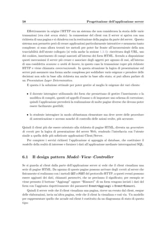 5.3 Schema ﬁsico 55
5.3.1 Utenti e sicurezza
`E buona norma stabilire le politiche per il controllo dell’accesso, da mettere in atto con i
meccanismi di protezione di MySQL che si basano su:
• l’identiﬁcazione dell’utente che si collega alla base di dati, eventualmente con una
password, con il controllo anche del nome del computer da cui si connette;
• i privilegi di accesso alle risorse che possono essere l’inserimento, la modiﬁca, la cancel-
lazione e altri;
• le risorse per le quali si possono concedere o meno privilegi e che possono essere l’intera
base di dati, singole tabelle e addirittura singole colonne.
Poich´e l’accesso alla base di dati avverr`a esclusivamente dal server Web Tomcat, installato
sullo stesso computer di MySQL, le connessioni al database partiranno solo da localhost; in
particolare saranno tre i servlet dell’applicazione che avranno bisogno dei diritti di accesso al
database:
• il servlet che soddisfa alle richieste dello studente che sta svolgendo l’esame, di seguito
identiﬁcato con Student; i comandi SQL
GRANT SELECT ON eVal .* TO Student@localhost
GRANT INSERT , UPDATE ON Action TO Student@localhost
GRANT INSERT , UPDATE ON Execution TO Student@localhost
GRANT INSERT , UPDATE ON Answer TO Student@localhost
deﬁniscono i privilegi che il servlet deve possedere per poter eseguire con successo le
operazioni sulla base di dati deﬁnite nella sezione 5.2, pi`u precisamente quelle dalla 47
alla 55;
• il servlet che soddisfa alle richieste del docente e dell’amministratore dell’applicazione;
i comandi
GRANT SELECT ,DELETE ON eVal .* TO Teacher@localhost
GRANT INSERT ,UPDATE ON Student TO Teacher@localhost
GRANT INSERT ,UPDATE ON Exam TO Teacher@localhost
GRANT INSERT ,UPDATE ON Registration TO Teacher@localhost
GRANT INSERT ,UPDATE ON Assignment TO Teacher@localhost
GRANT INSERT ,UPDATE ON Test TO Teacher@localhost
GRANT INSERT ,UPDATE ON Composition TO Teacher@localhost
GRANT INSERT ,UPDATE ON Question TO Teacher@localhost
GRANT INSERT ,UPDATE ON Argument TO Teacher@localhost
GRANT INSERT ,UPDATE ON Attachment TO Teacher@localhost
GRANT UPDATE ON Execution TO Teacher@localhost
GRANT UPDATE ON Answer TO Teacher@localhost
GRANT UPDATE ON Course TO Teacher@localhost
deﬁniscono i privilegi che il servlet possiede per poter eseguire con successo le operazioni
dalla 1 alla 46 deﬁnite in 5.2;
 