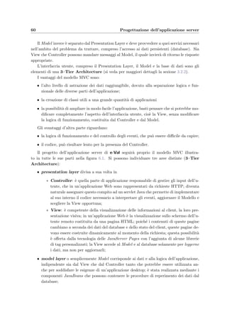 Capitolo 6
Progettazione dell’applicazione server
L’applicazione server ha il compito di soddisfare le richieste che arrivano dai vari client. Come
si vede nella ﬁgura 4.1 gli utenti sono rappresentati da:
• i docenti che devono preparare i compiti d’esame, ﬁssare gli appelli, iscrivere gli studenti
e stabilire i criteri per la correzione automatica (schemi di correzione);
• gli studenti che devono svolgere gli esami;
• gli amministratori del sistema che sono autorizzati a creare ed eliminare i corsi.
Utilizzando come protocollo di comunicazione l’HTTP su TCP/IP, i vari utenti possono
trovarsi ovunque nella rete locale, per cui `e opportuno che l’accesso ai servizi del sistema
sia regolato da un’autenticazione.
L’utente interagisce di solito con il server mediante un browser; tutto ci`o che attiene alla
rappresentazione dei contenuti di un’applicazione Web (pagine HTML, documenti pdf, im-
magini, ecc.) e permette l’interazione con l’utente viene normalmente denominato interfaccia
utente. Il codice che `e responsabile, cio`e che “costruisce”, l’interfaccia utente sul server `e in-
vece denominato Presentation Layer (o presentazione lato server). Quindi l’interfaccia utente
`e formata da una componente sul client (browser, form HTML, contenuti ipertestuali) e da
una sul server (costruzione e restituzione delle pagine HTML, elaborazione dei dati inviati
nei form).
Se prendiamo il caso di una semplice applicazione Web, le richieste di un client vengono
soddisfatte dal server restituendo la pagina HTML voluta; se il contenuto della pagina varia
a seconda dell’utente o dei parametri della richiesta o ai dati contenuti in un database, allora
le pagine restituite devono venire create al momento della richiesta. Quindi il server si limita
a restituire ed eventualmente generare dinamicamente, la pagina richiesta dal client senza
prendere decisioni dettate, per esempio, dalla storia delle transazioni client–server passate
(stato) o di dati contenuti nel database; in questo caso quindi abbiamo un presentation
layer quasi banale e si parla di transazioni atomiche cio`e di transazioni che avvengono senza
interruzione e prima che qualcosa possa cambiare.
 