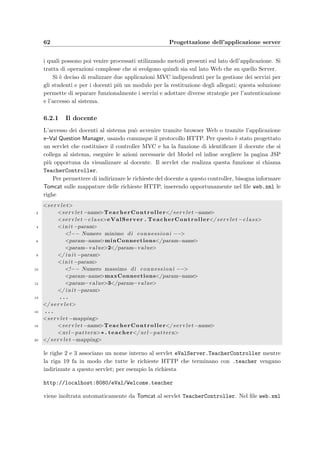 6.1 Il design pattern Model–View–Controller 59
Pagina 1 Pagina 2Evento A: Pagina 3Evento B:
La Pagina 1 corrisponde al primo stato, la Pagina 2 al secondo, la Pagina 3 al terzo; quello
che accade tra gli stati viene chiamato evento. In realt`a quello che accade `e un po’ pi`u
complesso: il client che si trova in un certo stato pu`o produrre un evento accompagnato
da alcuni parametri. La combinazione dello stato corrente, dell’evento e del risultato della
valutazione delle condizioni determiner`a lo stato successivo ed eventualmente alcune azioni
che devono essere intraprese aﬃnch`e possa avvenire la transizione dello stato. Quanto appena
detto pu`o essere riassunto nella seguente asserzione:
[lo stato corrente + un evento + alcuni parametri]
determinano
[le azioni + lo stato successivo]
Un’architettura ben consolidata per l’interfaccia utente che consente di implementare questo
modello a stati ed eventi `e il design pattern MVC (o Model 2). Questo modello prevede che
l’applicazione Web sia divisa in tre parti: il Model, la View e il Controller. In questo tipo di
architettura ci sono due requisiti che il Controller deve soddisfare:
• il primo e pi`u importante `e che il Controller deve determinare il ﬂusso di controllo del
sistema: deve analizzare l’evento che arriva dall’interfaccia utente e deve determinare
lo stato successivo dell’interfaccia stessa;
• il secondo, che spesso crea confusione nell’implementazione di questa architettura, `e
che il Controller deve eseguire le azioni necessarie nell’ambito del problema da trattare
(chiamato Model o Problem Domain); queste azioni quindi cambiano lo stato del sistema
sottostante; molta confusione deriva proprio dal fatto che lo stato del sistema `e diverso
dallo stato dell’interfaccia utente: in una normale applicazione, per esempio a ﬁnestre, il
Model `e responsabile della notiﬁca alle classi preposte alla visualizzazione (View) di un
qualsiasi cambiamento dello stato del sistema sottostante; viceversa in un’applicazione
Web con un client leggero come un semplice browser, non c’`e modo di notiﬁcare al client
un cambiamento dello stato dell’applicazione.
Quindi i Controller ricevono ed analizzano gli eventi in ingresso, considerano lo stato del client
e determinano lo stato successivo del sistema; dal nuovo stato del sistema il Controller invoca
un’appropriata View che visualizza l’output richiesto. Quindi riassumendo:
i Controllers si occupano dell’input mentre le Views dell’output
La View viene creata su richiesta, quindi deve reperire i dati dal Model ogni volta che viene
istanziata e non c’`e alcuna notiﬁca successiva del cambiamaento del modello. Views e Con-
trollers, che comunque devono rimanere separati, formano assieme il Presentetion Layer di
un’applicazione Web.
 