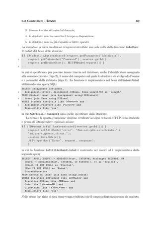 66 Progettazione dell’applicazione server
Main.jsp
Welcome.jsp
inserimento login e password
NewCourse.jsp
inserimento nome, docente, login e password
ShowExamDone.jsp
impostazione dello schema di correzione
stampa della tabella degli iscritti all’esame
nuova correzione delle risposte
visualizzazione degli studenti che hanno sostenuto l’esame
visualizzazione dei compiti svolti dagli studenti
filtraggio dei voti da mostrare
stampa della tabella dei risultati
PrintExamStudentList.jsp
PrintExamResult.jsp
ShowExamStudent.jsp
modifica della correttezza delle risposte date
visualizzazione del compito completo
visualizzazione dei singoli quesiti
azioni compiute dallo studente
PrintStudentTest.jsp
ShowQuestion.jsp
ShowTestUsed.jsp
innalzamento del punteggio delle risposte
visualizzazione e modifica dei quesiti del compito
visualizzazione del compito completo
PrintTest.jsp
ModifyQuestion.jsp
modifica del memorandum e del commento
modifica della risposta corretta
NewTest.jsp
inserimento del titolo
scelta dell’ordinamento dei quesiti
ModifyTest.jsp
modifica del nome e dell’ordinamento dei quesiti
modifica dell’ordine dei quesiti
rimozione di quesiti dal compito
scelta di un argomento del corso
aggiunta di un quesito al compito
visualizzazione di un quesito
ShowTest.jsp
NewArgument.jsp
inserimento del nome e della descrizione
ModifyArgument.jsp
modifica del nome e della descrizione
spostamento dei quesiti in un altro argomento
eliminazione dei quesiti scelti
visualizzazione dei quesiti scelti
scaricamento dei quesiti scelti
visualizazione e modifica dei quesiti
PrintArgument.jsp
Menu.jsp
scegli un esame
crea un nuovo esame
elimina un esame
scegli un compito
crea un nuovo compito
copia un compito esistente
elimina un compito
scegli un argomento
crea un nuovo argomento
elimina un argomento
aggiorna la difficoltà dei quesiti
aggiorna l’intervallo di visualizzazione
scarica e-Val Student
Header.jsp
menu principale
pagina precedente
aggiorna pagina
modifica dati corso
aiuto
esci
NewExam.jsp
inserimento nome, data e durata
inserimento studenti per gruppo e avvisi
ModifyCourse.jsp
modifica nome e docente
modifica login e password di accesso
ModifyExam.jsp
modifica nome, data e durata
modifica studenti per gruppo e avvisi
attivazione esame
iscrizione studenti
cancellazione iscrizioni
stampa della tabella degli iscritti all’esame
assegnazione compiti
Administration.jsp
nuovo corso
elimina corso
aiuto
esci
LoginError.jsp
Help.jsp
Richiesta pagina di benvenuto
è in svolgimento o è già concluso
ricorreggi le risposte
tabella d’esame
risultati dell’esame
mostra studente
mostra il compito dello studente
mostra il quesito scelto
mostra il compito di un gruppo di studenti alza o abbassa i punteggi
mostra il compito
modifica di un quesito
aggiorna risposta corretta
non ancora dato ad un esame
aggiornamento dell’ordine dei quesiti
selezione di un altro argomento
aggiunta di un quesito al compito
visualizza un quesito
già dato ad un esame
mostra il compito
visualizza un quesito
modifica quesito
visualizza quesiti scelti
sposta quesiti
menu principale
esci
modifica dati corso
crea nuovo esame
deve ancora iniziare
tabella d’esame
scelto un esame
scelto un argomento
crea nuovo argomento
crea nuovo compito
è un docente
esci
è un amministratore
nuovo corso
login
non valida
valida
imposta schema di correzione
aiuto
aiuto
aggiorna difficoltà quesiti
aggiorna intervallo di visualizzazione
scelto compito
H*
pagina precedente
Figura 6.3: Il diagramma mostra come il controller per il docente sceglie le varie
view da visualizzare, implementate da pagine JSP dinamiche.
 