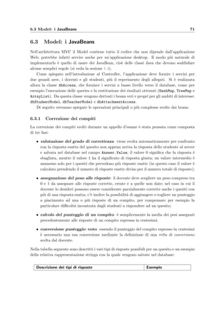 68 Progettazione dell’applicazione server
Ottieni dalla sessione il bean dello studente
Controlla che lo studente possa ancora svolgere l'esame
Controlla che il client sia java
Invia al client un messaggio di errore
Crea un nuovo bean per lo studente
Controlla nel database se lo studente è iscritto all'esame
Invalida la sessione e distruggi il bean
Salva il bean nella sessione
Soddisfa la richiesta del client
Invia il segnale di chiusura automaticaInvia al client un messaggio di errore
il bean esiste
è java
il client ha richiesto di sostenere un esame
il client ha inviato un comando
non è iscritto
è iscritto
il bean non esiste
il client ha richiesto la sincronizzazione del tempo
non può più svolgere l'esame
non è java
Figura 6.5: Flusso di controllo che regola l’accesso dello studente.
complessa; infatti lo studente ha diritto di collegarsi solamente se sono soddisfatte le seguenti
condizioni (si veda la ﬁgura 6.5):
1. il client collegato al server deve essere un’applicazione Java:
i f ( request . getHeader ( ” user−agent ” ) . toLowerCase ( ) . trim ()
. startsWith ( ” java ” ) ) {
2. il numero di matricola e la password devono corrispondere ad uno studente iscritto ad
un esame;
 