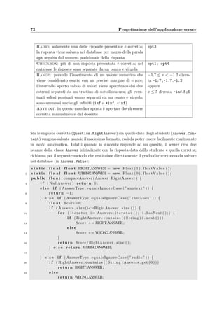 6.2 Controller: i Servlet 69
3. l’esame `e stato attivato dal docente;
4. lo studente non ha esaurito il tempo a disposizione;
5. lo studente non ha gi`a risposto a tutti i quesiti.
La seconda e la terza condizione vengono controllate una sola volta dalla funzione isAuthen-
ticated del bean dello studente
i f ( Student . isAuthenticated ( request . getParameter ( ” Matricula ” ) ,
2 request . getParameter ( ”Password” ) , s e s s i o n . getId () ,
request . getRemoteHost ( ) , HTTPHeader( request ) ) ) {
4 . . .
in cui si speciﬁcano, per poterne tenere traccia nel database, anche l’identiﬁcatore assegnato
alla sessione corrente (riga 2), il nome del computer sul quale lo studente sta svolgendo l’esame
e i parametri della richiesta (riga 3). La funzione `e implementata nel bean dbStudentModel
utilizzando una query SQL:
SELECT Assignment.IDStudent ,
2 Assignment.IDTest , Assignment.IDExam , Exam.Length *60 as ’Length ’
FROM Student inner join Assignment using(IDStudent)
4 inner join Exam using(IDExam)
WHERE Student.Matricula like Matricula and
6 Assignment.Password like Password and
Exam.Active like ’yes’
in cui Matricula e Password sono quelle speciﬁcate dallo studente.
La terza e la quarta condizione vengono veriﬁcate ad ogni richiesta HTTP dello studente
e prima di intraprendere qualsiasi azione:
i f ( ! Student . i s S t i l l A u t h e n t i c a t e d ( s e s s i o n . getId ( ) ) ) {
request . setAttribute ( ” error ” , ”Non s e i pi`u autorizzato ” +
”ad usare questo c l i e n t . ” ) ;
s e s s i o n . i n v a l i d a t e ( ) ;
JSPdispatcher ( ” Error ” , request , response ) ;
}
in cui la funzione isStillAuthenticated `e contenuta nel model ed `e implementata dalla
seguente query:
SELECT IFNULL ((NOW ()  ADDDATE(Start , INTERVAL MaxLength SECOND )) OR
(NOW ()  SUBDATE(Start , INTERVAL 10 MINUTE )) , 0) as ’Expired ’,
(Start IS NOT NULL ) as ’Started ’,
(End IS NOT NULL ) as ’Ended ’,
CurrentQuestion
FROM Execution inner join Exam using(IDExam)
WHERE Execution.IDStudent like IDStudent and
Execution.IDExam like IDExam and
Code like ’ jSessionID ’ and
ClientName like ’ ClientName ’ and
Exam.Active like ’yes’
Nelle prime due righe si nota come venga veriﬁcato che il tempo a disposizione non sia scaduto.
 