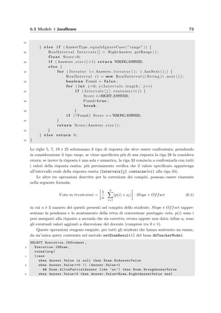 70 Progettazione dell’applicazione server
6.2.3 Il reperimento degli allegati
I quesiti che vengono inseriti nel database e mostrati agli studenti sono in formato HTML,
quindi oltre al testo possono contenere delle immagini. Quando il browser deve visualizzare
queste pagine prelevate dal server, le analizza per vedere se ci sono degli oggetti allegati e, ad
uno ad uno, li scarica dal server utilizzando la richiesta contenuta nel tag HTML dell’oggetto.
Allo scopo di fornire al browser le immagini contenute nei quesiti, ma pi`u in generale qual-
siasi oggetto allegato, `e stato creato un servlet (chiamato eValServer.AttachmentControl-
ler) che soddisfa questo tipo di richieste dei client; nel ﬁle web.xml `e stata inserita questa
mappatura:
servlet −mapping
servlet −nameAttachment/ servlet −name
url−pattern/ attachment/ url−pattern
/ servlet −mapping
quindi il servlet risponde solamente a quelle richieste che iniziano con attachment; per reperire
l’allegato desiderato la richiesta dovr`a contenere anche due parametri: un identiﬁcatore nu-
merico dell’immagine e un codice di sicurezza. Quindi un possibile tag, contenuto in un
quesito HTML, potrebbe essere
IMG src=”attachment ? id=40code =31583” name=”Immagine7”
`E quindi necessaria un’operazione di preparazione dei quesiti HTML prima del loro inserimen-
to nel database in modo da sostituire gli indirizzi originali delle immagini che puntano al ﬁle
locale, con questi indirizzi relativi contenenti i parametri necessari al reperimento dell’allegato
dal database; questa operazione viene compiuta in modo automatico dal parser implementato
in e–Val Question Manager.
Nel caso degli allegati, il servlet non deve prendere alcuna decisione sull’oggetto da
restituire ma deve semplicemente inviare come risposta, il ﬂusso di byte contenente l’allegato:
ServletOutputStream out = response . getOutputStream ( ) ;
2 BufferedOutputStream bos = new BufferedOutputStream ( out ) ;
. . .
4 InputStream in = ExamDB. getAttachment ( IDAttachment , AttachmentCode ) ;
BufferedInputStream bis = new BufferedInputStream ( in ) ;
6 i n t i ;
do {
8 i = bis . read ( ) ;
i f ( i != −1) bos . write ( i ) ;
10 } while ( i != −1);
nelle prime due righe il servlet apre il ﬂusso buﬀerizzato di byte verso il client; nella riga 4
ottiene il ﬂusso buﬀerizzato in ingresso dal database corrispondente all’allegato desiderato ed
inﬁne nelle righe 7–10 legge i byte dal database e li invia in uscita.
 