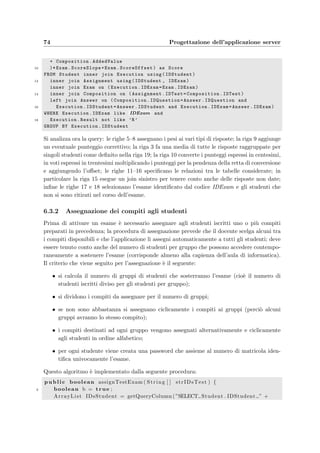 6.3 Model: i JavaBeans 71
6.3 Model: i JavaBeans
Nell’architettura MVC il Model contiene tutto il codice che non dipende dall’applicazione
Web; potrebbe infatti servire anche per un’applicazione desktop. Il modo pi`u naturale di
implementarlo `e quello di usare dei JavaBean, cio`e delle classi Java che devono soddisfare
alcune semplici regole (si veda la sezione 1.4).
Come spiegato nell’introduzione al Controller, l’applicazione deve fornire i servizi per
due grandi aree, i docenti e gli studenti, pi`u il reperimento degli allegati. Si `e realizzata
allora la classe dbAccess, che fornisce i servizi a basso livello verso il database, come per
esempio l’esecuzione delle queries e la restituzione dei risultati ottenuti (HashMap, TreeMap e
ArrayList). Da questa classe vengono derivati i beans veri e propri per gli ambiti di interesse:
dbStudentModel, dbTeacherModel e dbAttachmentAccess.
Di seguito verranno spiegate le operazioni principali o pi`u complesse svolte dai beans.
6.3.1 Correzione dei compiti
La correzione dei compiti svolti durante un appello d’esame `e stata pensata come composta
di tre fasi:
• valutazione del grado di correttezza: viene svolta automaticamente per confronto
con la risposta esatta del quesito non appena arriva la risposta dello studente al server
e salvata nel database nel campo Answer.Value; il valore 0 signiﬁca che la risposta `e
sbagliata, mentre il valore 1 ha il signiﬁcato di risposta giusta; un valore intermedio `e
ammesso solo per i quesiti che prevedono pi`u risposte esatte (in questo caso il valore `e
calcolato prendendo il numero di risposte esatte diviso per il numero totale di risposte);
• assegnazione del peso alle risposte: il docente deve scegliere un peso compreso tra
0 e 1 da assegnare alle risposte corrette, errate e a quelle non date; nel caso in cui il
docente lo desideri possono essere considerate parzialmente corrette anche i quesiti con
pi`u di una risposta esatta; c’`e inoltre la possibilit`a di aggiungere o togliere un punteggio
a piacimento ad una o pi`u risposte di un compito, per compensare per esempio la
particolare diﬃcolt`a incontrata dagli studenti a rispondere ad un quesito;
• calcolo del punteggio di un compito: `e semplicemente la media dei pesi assegnati
precedentemente alle risposte di un compito espressa in centesimi;
• conversione punteggio–voto: essendo il punteggio del compito espresso in centesimi
`e necessario una sua conversione mediante la deﬁnizione di una retta di conversione
scelta dal docente.
Nella tabella seguente sono descritti i vari tipi di risposte possibili per un quesito e un esempio
della relativa rappresentazione stringa con la quale vengono salvate nel database:
Descrizione dei tipi di risposte Esempio
 