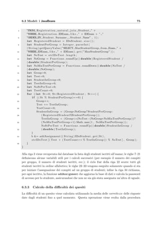72 Progettazione dell’applicazione server
Radio: solamente una delle risposte presentate `e corretta;
la risposta viene salvata nel database per mezzo della parola
opt seguita dal numero posizionale della risposta
opt3
Checkbox: pi`u di una risposta presentata `e corretta; nel
database le risposte sono separate da un punto e virgola
opt1; opt4
Range: prevede l’inserimento di un valore numerico che
viene considerato esatto con un preciso margine di errore;
l’intervallo aperto valido di valori viene speciﬁcato dai due
estremi separati da un trattino di sottolineatura; gli even-
tuali valori puntuali vanno separati da un punto e virgola;
sono ammessi anche gli inﬁniti (inf o +inf, -inf)
−1.7 ≤ x  −1.2 diven-
ta -1.7;-1.7 -1.2
oppure
x ≤ 5 diventa -inf 5;5
Anytext: in questo caso la risposta `e aperta e dovr`a essere
corretta manualmente dal docente
Sia le risposte corrette (Question.RightAnswer) sia quelle date dagli studenti (Answer.Con-
tent) vengono salvate usando il medesimo formato, cos`ı da poter essere facilmente confrontate
in modo automatico. Infatti quando lo studente risponde ad un quesito, il server crea due
istanze della classe Answer inizializzate con la risposta data dallo studente e quella corretta;
richiama poi il seguente metodo che restituisce direttamente il grado di correttezza da salvare
nel database (in Answer.Value):
s t a t i c f i n a l f l o a t RIGHT ANSWER = new Float ( 1 ) . floatValue ( ) ;
2 s t a t i c f i n a l f l o a t WRONGANSWER = new Float ( 0 ) . floatValue ( ) ;
p u b l i c f l o a t compareAnswer ( Answer RightAnswer ) {
4 i f ( NullAnswer ) return 0 ;
e l s e i f ( AnswerType . equalsIgnoreCase ( ” anytext ” ) ) {
6 return −1;
} e l s e i f ( AnswerType . equalsIgnoreCase ( ”checkbox” ) ) {
8 f l o a t Score =0;
i f ( Answers . s i z e ()=RightAnswer . s i z e ( ) ) {
10 f o r ( I t e r a t o r i = Answers . i t e r a t o r ( ) ; i . hasNext ( ) ; ) {
i f ( RightAnswer . contains (( String ) i . next ( ) ) )
12 Score += RIGHT ANSWER;
e l s e
14 Score += WRONGANSWER;
}
16 return Score /RightAnswer . s i z e ( ) ;
} e l s e return WRONGANSWER;
18
} e l s e i f ( AnswerType . equalsIgnoreCase ( ” radio ” ) ) {
20 i f ( RightAnswer . contains (( String ) Answers . get ( 0 ) ) )
return RIGHT ANSWER;
22 e l s e
return WRONGANSWER;
 