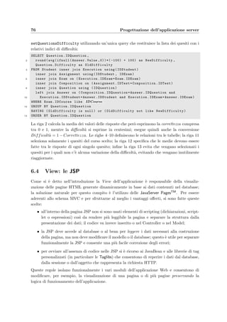 6.3 Model: i JavaBeans 73
24
} e l s e i f ( AnswerType . equalsIgnoreCase ( ” range ” ) ) {
26 RealInterval I n t e r v a l s [ ] = RightAnswer . getRange ( ) ;
f l o a t Score =0;
28 i f ( Answers . s i z e () 1) return WRONGANSWER;
e l s e {
30 f o r ( I t e r a t o r i = Answers . i t e r a t o r ( ) ; i . hasNext ( ) ; ) {
RealInterval r i = new RealInterval (( String ) i . next ( ) ) ;
32 boolean Found = f a l s e ;
f o r ( i n t j =0; jI n t e r v a l s . length ; j++)
34 i f ( I n t e r v a l s [ j ] . contains ( r i ) ) {
Score +=RIGHT ANSWER;
36 Found=true ;
break ;
38 }
i f ( ! Found ) Score += WRONGANSWER;
40 }
return Score /Answers . s i z e ( ) ;
42 }
} e l s e return 0 ;
44 }
Le righe 5, 7, 19 e 25 selezionano il tipo di risposta che deve essere confrontata; prendendo
in considerazione il tipo range, se viene speciﬁcata pi`u di una risposta la riga 28 la considera
errata; se invece la risposta `e una sola e numerica, la riga 33 comincia a confrontarla con tutti
i valori della risposta esatta; pi`u precisamente veriﬁca che il valore speciﬁcato appartenga
all’intervallo reale della risposta esatta (Intervals[j].contains(ri) alla riga 34).
Le altre tre operazioni descritte per la correzione dei compiti, possono essere riassunte
nella seguente formula:
V oto in trentesimi =
1
n
·
n
i=1
(p(i) + ai) · Slope + Offset (6.1)
in cui n `e il numero dei quesiti presenti nel compito dello studente, Slope e Offset rappre-
sentano la pendenza e lo scostamento della retta di conversione punteggio–voto, p(i) sono i
pesi assegnati alla risposta a seconda che sia corretta, errata oppure non data; inﬁne ai sono
gli eventuali valori aggiunti a discrezione del docente (compresi tra 0 e 1).
Queste operazioni vengono eseguite, per tutti gli studenti che hanno sostenuto un esame,
da un’unica query contenuta nel metodo setExamResult() del bean dbTeacherModel:
SELECT Execution.IDStudent ,
2 Execution.IDExam ,
round(avg(
4 (case
when Answer.Value is null then Exam.NoAnswerValue
6 when Answer.Value =0 || ( Answer.Value 1
 Exam. AllowPartialAnswer like ’no’) then Exam. WrongAnswerValue
8 when Answer.Value 0 then Answer.Value*Exam. RightAnswerValue end)
 