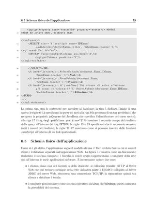 76 Progettazione dell’applicazione server
setQuestionsDifficulty utilizzando un’unica query che restituisce la lista dei quesiti con i
relativi indici di diﬃcolt`a:
SELECT Question.IDQuestion ,
2 round(avg(ifnull(Answer.Value ,0))*( -100) + 100) as NewDifficulty ,
Question.Difficulty as OldDifficulty
4 FROM Student inner join Execution using(IDStudent)
inner join Assignment using(IDStudent , IDExam)
6 inner join Exam on ( Execution.IDExam=Exam.IDExam)
inner join Composition on ( Assignment.IDTest=Composition.IDTest)
8 inner join Question using ( IDQuestion)
left join Answer on ( Composition.IDQuestion=Answer.IDQuestion and
10 Execution.IDStudent=Answer.IDStudent and Execution.IDExam=Answer.IDExam)
WHERE Exam.IDCourse like IDCourse
12 GROUP BY Question.IDQuestion
HAVING ( OldDifficulty is null ) or ( OldDifficulty not like NewDifficulty)
14 ORDER BY Question.IDQuestion
La riga 2 calcola la media dei valori delle risposte che per`o esprimono la correttezza compresa
tra 0 e 1, mentre la diﬃcolt`a si esprime in centesimi; esegue quindi anche la conversione
Difficolt`a = 1 − Correttezza. Le righe 4–10 deﬁniscono le relazioni tra le tabelle; la riga 11
seleziona solamente i quesiti del corso scelto; la riga 12 speciﬁca che le medie devono essere
fatte tra le risposte di ogni singolo quesito; inﬁne la riga 13 evita che vengano selezionati i
quesiti per i quali non c’`e alcuna variazione della diﬃcolt`a, evitando che vengano inutilmente
riaggiornate.
6.4 View: le JSP
Come si `e detto nell’introduzione la View dell’applicazione `e responsabile della visualiz-
zazione delle pagine HTML generate dinamicamente in base ai dati contenuti nel database;
la soluzione naturale per questo compito `e l’utilizzo delle JavaServer PagesTM. Per essere
aderenti allo schema MVC e per sfruttarne al meglio i vantaggi oﬀerti, si sono fatte queste
scelte:
• all’interno della pagina JSP non si sono usati elementi di scripting (dichiarazioni, script-
let o espressioni) cos`ı da rendere pi`u leggibile la pagina e separare la struttura dalla
presentazione dei dati; il codice va invece inserito o nel Controller o nel Model;
• la JSP deve accede al database o al bean per leggere i dati necessari alla costruzione
della pagina, ma non deve modiﬁcare il modello o il database; questo `e utile per separare
funzionalmente la JSP e consente una pi`u facile correzione degli errori;
• per ovviare all’assenza di codice nelle JSP si `e ricorso ai JavaBean e alle librerie di tag
personalizzati (in particolare le Taglibs) che consentono di reperire i dati dal database,
dalla sessione o dall’oggetto che rappresenta la richiesta HTTP.
Queste regole isolano funzionalmente i vari moduli dell’applicazione Web e consentono di
modiﬁcare, per esempio, la visualizzazione di una pagina o di pi`u pagine preservando la
logica di funzionamento dell’applicazione.
 