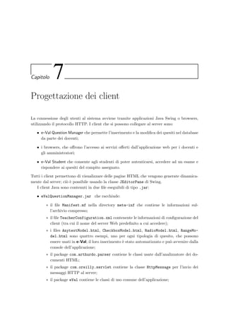 78 Progettazione dell’applicazione server
6.4.1 Struttura di una JSP
Viene ora analizzata la struttura tipica di una JSP. Bisogna ricordare che una JavaServer
Page `e un ﬁle di testo in formato XML in cui, tra i vari tag, vengono inseriti i pezzi di codice
HTML necessario per la visualizzazione. Ogni pagina inizia con:
%@ t a g l i b uri=”http: // jakarta . apache . org / t a g l i b s / dbtags ” p r e f i x=”sql ” %
2 %@ t a g l i b uri=”http: // jakarta . apache . org / t a g l i b s / request −1.0”
p r e f i x=”req” %
4 %@ t a g l i b uri=”http: // jakarta . apache . org / t a g l i b s / session −1.0”
p r e f i x=”s e s s ” %
6 %@ t a g l i b uri=”http: // jakarta . apache . org / t a g l i b s / u t i l i t y ” p r e f i x=”x” %
jsp:useBean id=”teacherDB ” scope=”s e s s i o n ”
8 c l a s s=”eValServer . dbTeacherModel”/
jsp:useBean id=”TeacherConnection ” scope=”request ”
10 c l a s s=”java . sql . Connection ”/
!DOCTYPE HTML PUBLIC ”−//W3C//DTD HTML 4 . 0 1 Transitional //EN”
12 ” http: //www. w3 . org /TR/html4/ loose . dtd”
in cui i primi quattro tag dichiarano quali librerie si vogliono utilizzare nella pagina; la riga 7
permette di usare il JavaBean denominato teacherDB per recuperarne le propriet`a da inserire
nella pagina; la riga 9 dichiara invece che la connessione al database deve essere passata alla
JSP come parametro della richiesta HTTP (questo consente il riciclo della connessione e la
sua restituzione al pool di connessioni); inﬁne la riga 11 speciﬁca il tipo e la versione del
documento HTML.
All’interno del tag HEAD, che rappresenter`a l’intestazione della futura pagina HTML,
vengono inserite le righe
META http−equiv=”CONTENT−TYPE” content=”text /html ; charset=iso −8859−1”
LINK REL=s t y l e s h e e t HREF=”Common/ eVal style . css ” TYPE=”text / css ”
SCRIPT type=”text / j a v a s c r i p t ” src=”Common/ e V a l s c r i p t . j s ”/SCRIPT
che speciﬁcano al browser il tipo di contenuto, il set di caratteri, il foglio di stile CSS e il ﬁle
con il codice JavaScript.
L’accesso al database per recuperare i dati da inserire nella pagina, avviene tramite la
libreria di tag DBTags; per recuperare, ad esempio, gli esami di un determinato corso e
inserirli in una lista di selezione di un form basta scrivere:
sql:statement id=”stmt ” conn=”TeacherConnection”
2 . . .
FORM method=POST name=’Exam’ action = ’ ’
4 DIV c l a s s =’FormHead ’Esami/DIV
sql:query
6 SELECT concat(Name , ’ [’, date_format(ExamDate ,’%d %M %Y, %H:%i’), ’]’),
IDExam
8 FROM Exam
WHERE IDCourse like jsp:getProperty name=teacherDB property=idCourse/ and
10 ExamDate  SUBDATE(curdate (), INTERVAL
 