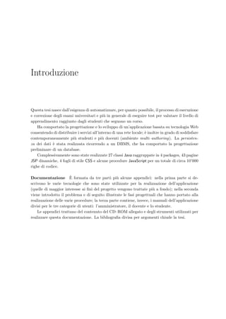 Introduzione
Questa tesi nasce dall’esigenza di automatizzare, per quanto possibile, il processo di esecuzione
e correzione degli esami universitari e pi`u in generale di eseguire test per valutare il livello di
apprendimento raggiunto dagli studenti che seguono un corso.
Ha comportato la progettazione e lo sviluppo di un’applicazione basata su tecnologia Web
consentendo di distribuire i servizi all’interno di una rete locale; `e inoltre in grado di soddisfare
contemporaneamente pi`u studenti e pi`u docenti (ambiente multi–authoring). La persisten-
za dei dati `e stata realizzata ricorrendo a un DBMS, che ha comportato la progettazione
preliminare di un database.
Complessivamente sono state realizzate 27 classi Java raggruppate in 4 packages, 43 pagine
JSP dinamiche, 4 fogli di stile CSS e alcune procedure JavaScript per un totale di circa 10’000
righe di codice.
Documentazione `E formata da tre parti pi`u alcune appendici: nella prima parte si de-
scrivono le varie tecnologie che sono state utilizzate per la realizzazione dell’applicazione
(quelle di maggior interesse ai ﬁni del progetto vengono trattate pi`u a fondo); nella seconda
viene introdotto il problema e di seguito illustrate le fasi progettuali che hanno portato alla
realizzazione delle varie procedure; la terza parte contiene, invece, i manuali dell’applicazione
divisi per le tre categorie di utenti: l’amministratore, il docente e lo studente.
Le appendici trattano del contenuto del CD–ROM allegato e degli strumenti utilizzati per
realizzare questa documentazione. La bibliograﬁa divisa per argomenti chiude la tesi.
 