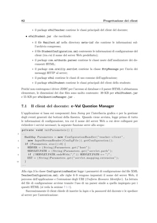 6.5 Schema ﬁsico dell’applicazione 79
jsp:getProperty name=teacherDB property=months/ MONTH)
12 ORDER by Active DESC , ExamDate DESC
/ sql:query
14 SELECT s i z e = ’4 ’ multiple name=’IDExam’
ondblclick=”SelectSubmit ( this , ’ ShowExam . teacher ’ ) ; ”
16 s q l : r e s u l t S e t id=”rs ”
OPTION value=sql:getColumn p o si tio n =”2”/
18 sql:getColumn positio n =”1”/
/ s q l : r e s u l t S e t
20 /SELECTBR
A href=”j a v a s c r i p t : SelectSubmit ( document .Exam. IDExam,
22 ’ShowExam . teacher ’ ) ; ”Vai/A
A href=”j a v a s c r i p t : FormSubmit( document .Exam,
24 ’NewExam. teacher ’ ) ; ”Nuovo/A
A href=”j a v a s c r i p t : i f ( confirm ( ’ Sei sicuro di voler eliminare
26 g l i esami s e l e z i o n a t i ? ’ ) ) SelectSubmit ( document .Exam. IDExam,
’ DeleteExams . teacher ’ ) ; ”Elimina/A
28 /FORM
. . .
30 / sq l : statement
La prima riga crea lo statement per accedere al database; la riga 5 dichiara l’inizio di una
query; le righe 6–12 speciﬁcano la query (si noti alla riga 9 la presenza di un tag predeﬁnito che
recupera la propriet`a idCourse del JavaBean che speciﬁca l’identiﬁcatore del corso scelto);
alla riga 17 il tag sql:getColumn position=2/ inserisce il secondo campo del risultato
della query all’interno del tag OPTION; le righe 13 e 19 speciﬁcano che `e necessario scorrere
tutti i record del risultato; le righe 21–27 mostrano come si possano inserire delle funzioni
JavaScript all’interno di un link ipertestuale.
6.5 Schema ﬁsico dell’applicazione
Come si `e gi`a detto, l’applicazione segue il modello di una 3 Tier Architecture in cui ci sono il
client e il database separati dall’applicazione Web. La ﬁgura 6.7 mostra come sia ﬁsicamente
realizzato il sistema completo: i blocchi di colore grigio rappresentano i computer della rete
con all’interno le varie applicazioni software. `E interessante notare due cose:
• i clients, siano essi del docente o dello studente, si collegano tramite HTTP al Sever
Web che pu`o trovarsi ovunque nella rete; dall’altra parte il DBMS `e collegato al driver
JDBC del server Web, attraverso una connessione TCP/IP; la separazione quindi tra
clients e database `e totale;
• i computer possono avere come sistema operativo sia Linux che Windows; questo aumenta
la portabilit`a del sistema.
 