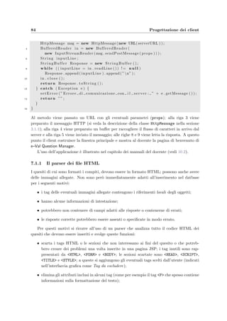 Capitolo 7
Progettazione dei client
La connessione degli utenti al sistema avviene tramite applicazioni Java Swing o browsers,
utilizzando il protocollo HTTP. I client che si possono collegare al server sono:
• e–Val Question Manager che permette l’inserimento e la modiﬁca dei quesiti nel database
da parte dei docenti;
• i browsers, che oﬀrono l’accesso ai servizi oﬀerti dall’applicazione web per i docenti e
gli amministratori;
• e–Val Student che consente agli studenti di poter autenticarsi, accedere ad un esame e
rispondere ai quesiti del compito assegnato.
Tutti i client permettono di visualizzare delle pagine HTML che vengono generate dinamica-
mente dal server; ci`o `e possibile usando la classe JEditorPane di Swing.
I client Java sono contenuti in due ﬁle eseguibili di tipo .jar:
• eValQuestionManager.jar che racchiude:
∗ il ﬁle Manifest.mf nella directory meta-inf che contiene le informazioni sul-
l’archivio compresso;
∗ il ﬁle TeacherConfiguration.xml contenente le informazioni di conﬁgurazione del
client (tra cui il nome del server Web predeﬁnito a cui accedere);
∗ i ﬁles AnytextModel.html, CheckboxModel.html, RadioModel.html, RangeMo-
del.html sono quattro esempi, uno per ogni tipologia di quesito, che possono
essere usati in e-Val; il loro inserimento `e stato automatizzato e pu`o avvenire dalla
console dell’applicazione;
∗ il package com.arthurdo.parser contiene le classi usate dall’analizzatore dei do-
cumenti HTML;
∗ il package com.oreilly.servlet contiene la classe HttpMessage per l’invio dei
messaggi HTTP al server;
∗ il package eVal contiene le classi di uso comune dell’applicazione;
 