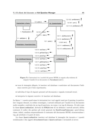 82 Progettazione dei client
∗ il package eValTeacher contiene le classi principali del client del docente;
• eValStudent.jar che racchiude:
∗ il ﬁle Manifest.mf nella directory meta-inf che contiene le informazioni sul-
l’archivio compresso;
∗ il ﬁle StudentConfiguration.xml contenente le informazioni di conﬁgurazione del
client (tra cui il nome del server Web predeﬁnito);
∗ il package com.arthurdo.parser contiene le classi usate dall’analizzatore dei do-
cumenti HTML;
∗ il package com.oreilly.servlet contiene la classe HttpMessage per l’invio dei
messaggi HTTP al server;
∗ il package eVal contiene le classi di uso comune dell’applicazione;
∗ il package eValStudent contiene le classi principali del client dello studente.
Poich´e non contengono i driver JDBC per l’accesso al database e il parser HTML `e abbastanza
elementare, le dimensioni dei due ﬁles sono molto contenute: 39 KB per eValStudent.jar
e 55 KB per eValQuestionManager.jar .
7.1 Il client del docente: e–Val Question Manager
L’applicazione si basa sui componenti Java Swing per l’interfaccia graﬁca e per la gestione
degli eventi generati dai bottoni della ﬁnestra. Quando viene avviata, legge prima di tutto
le informazioni di conﬁgurazione, tra cui il nome del server Web a cui deve collegarsi per
richiedere i servizi necessari; la seguente funzione serve allo scopo:
p r i v a t e void initParameters ( ) {
2 . . .
HashMap Parameters = new ConfigurationHandler ( ” teacher−c l i e n t ” ,
4 new InputStreamReader ( ConfigFile ) ) . getConfiguration ( ) ;
i f ( Parameters . s i z e () 0) {
6 SERVER = ( String ) Parameters . get ( ” host ” ) ;
SERVLET PATH = ( String ) Parameters . get ( ” s e r v l e t p a t h ” ) ;
8 i f ( !SERVLET PATH. endsWith ( ”/” ) ) SERVLET PATH += ”/” ;
EXT = ( String ) Parameters . get ( ” servlet mapping extension ” ) ;
10 }
. . .
Alla riga 3 la classe ConfigurationHandler legge i parametri di conﬁgurazione dal ﬁle XML
TeacherConfiguration.xml; alle righe 6–9 vengono impostati il nome del server Web, il
percorso dell’applicazione e l’estensione degli URI (Uniform Resource Identiﬁer). La lettura
del ﬁle di conﬁgurazione avviene tramite l’uso di un parser simile a quello impiegato per i
quesiti HTML (si veda la sezione 7.1.1).
Successivamente il client chiede di inserire la login e la password del docente e le spedisce
al server per l’autenticazione:
 
