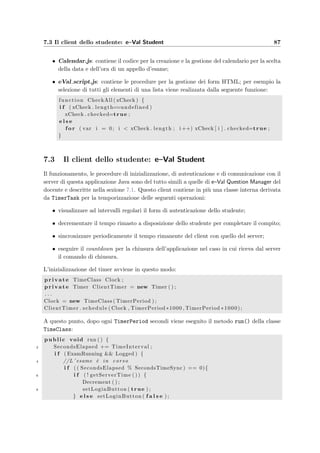 84 Progettazione dei client
HttpMessage msg = new HttpMessage (new URL( serverURL ) ) ;
4 BufferedReader in = new BufferedReader (
new InputStreamReader (msg . sendPostMessage ( props ) ) ) ;
6 String inputLine ;
StringBuffer Response = new StringBuffer ( ) ;
8 while ( ( inputLine = in . readLine ( ) ) ! = n u l l )
Response . append ( inputLine ) . append ( ”n” ) ;
10 in . c l o s e ( ) ;
return Response . toString ( ) ;
12 } catch ( Exception e ) {
setError ( ” Errore di comunicazione con i l server : ” + e . getMessage ( ) ) ;
14 return ”” ;
}
16 }
Al metodo viene passato un URL con gli eventuali parametri (props); alla riga 3 viene
preparato il messaggio HTTP (si veda la descrizione della classe HttpMessage nella sezione
3.1.1); alla riga 4 viene preparato un buﬀer per raccogliere il ﬂusso di caratteri in arrivo dal
server e alla riga 5 viene inviato il messaggio; alle righe 8 e 9 viene letta la risposta. A questo
punto il client costruisce la ﬁnestra principale e mostra al docente la pagina di benvenuto di
e–Val Question Manager.
L’uso dell’applicazione `e illustrato nel capitolo dei manuali del docente (vedi 10.2).
7.1.1 Il parser dei ﬁle HTML
I quesiti di cui sono formati i compiti, devono essere in formato HTML; possono anche avere
delle immagini allegate. Non sono per`o immediatamente adatti all’inserimento nel datbase
per i seguenti motivi:
• i tag delle eventuali immagini allegate contengono i riferimenti locali degli oggetti;
• hanno alcune informazioni di intestazione;
• potrebbero non contenere di campi adatti alle risposte o contenerne di errati;
• le risposte corrette potrebbero essere assenti o speciﬁcate in modo errato.
Per questi motivi si ricorre all’uso di un parser che analizza tutto il codice HTML dei
quesiti che devono essere inseriti e svolge queste funzioni:
• scarta i tags HTML o le sezioni che non interessano ai ﬁni del quesito o che potreb-
bero creare dei problemi una volta inserite in una pagina JSP; i tag inutili sono rap-
presentati da HTML, FORM e BODY; le sezioni scartate sono HEAD, SCRIPT,
TITLE e STYLE; a queste si aggiungono gli eventuali tags scelti dall’utente (indicati
nell’interfaccia graﬁca come Tag da escludere);
• elimina gli attributi inclusi in alcuni tag (come per esempio il tag P che spesso contiene
informazioni sulla formattazione del testo);
 