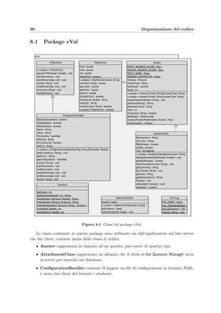 7.3 Il client dello studente: e–Val Student 87
• Calendar.js: contiene il codice per la creazione e la gestione del calendario per la scelta
della data e dell’ora di un appello d’esame;
• eVal script.js: contiene le procedure per la gestione dei form HTML; per esempio la
selezione di tutti gli elementi di una lista viene realizzata dalla seguente funzione:
function CheckAll ( xCheck ) {
i f ( xCheck . length==undefined )
xCheck . checked=true ;
e l s e
f o r ( var i = 0; i  xCheck . length ; i ++) xCheck [ i ] . checked=true ;
}
7.3 Il client dello studente: e–Val Student
Il funzionamento, le procedure di inizializzazione, di autenticazione e di comunicazione con il
server di questa applicazione Java sono del tutto simili a quelle di e–Val Question Manager del
docente e descritte nella sezione 7.1. Questo client contiene in pi`u una classe interna derivata
da TimerTask per la temporizzazione delle seguenti operazioni:
• visualizzare ad intervalli regolari il form di autenticazione dello studente;
• decrementare il tempo rimasto a disposizione dello studente per completare il compito;
• sincronizzare periodicamente il tempo rimanente del client con quello del server;
• eseguire il countdown per la chiusura dell’applicazione nel caso in cui riceva dal server
il comando di chiusura.
L’inizializzazione del timer avviene in questo modo:
p r i v a t e TimeClass Clock ;
p r i v a t e Timer ClientTimer = new Timer ( ) ;
. . .
Clock = new TimeClass ( TimerPeriod ) ;
ClientTimer . schedule ( Clock , TimerPeriod ∗1000 , TimerPeriod ∗1000);
A questo punto, dopo ogni TimerPeriod secondi viene eseguito il metodo run() della classe
TimeClass:
p u b l i c void run ( ) {
2 SecondsElapsed += TimeInterval ;
i f ( ExamRunning  Logged ) {
4 //L ’ esame `e in corso
i f ( ( SecondsElapsed % SecondsTimeSync ) == 0){
6 i f ( ! getServerTime ( ) ) {
Decrement ( ) ;
8 setLoginButton ( true ) ;
} e l s e setLoginButton ( f a l s e ) ;
 