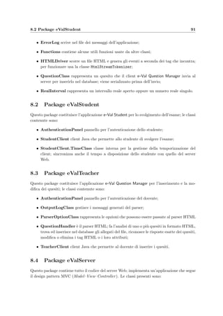 88 Progettazione dei client
10 }
i f ( t h i s . SecondsLeft =0 || ConnectionRetry  20) {
12 ExamRunning = f a l s e ;
ExamEnd = true ;
14 setTimeout ( ) ;
} e l s e {
16 Decrement ( ) ;
TimeRefresh ( ) ;
18 }
} e l s e i f (ExamEnd) {
20 //L ’ esame `e concluso : s i sta facendo i l countdown per l a chiusura
Decrement ( ) ;
22 i f ( CloseTimeout  0) {
// Chiude i l c l i e n t
24 CloseClient ( ) ;
}
26 } e l s e i f ( ConnectionRetry  2 0 | | AuthenticationRetry  5) {
ExamRunning = f a l s e ;
28 ExamEnd = true ;
setTimeout ( ) ;
30 } e l s e i f ( Logged  ( SecondsElapsed % InitialTimeSync ) == 0) {
//L ’ esame deve ancora cominciare : i l c l i e n t a s p e t t a dal server
32 // i l segnale d ’ i n i z i o
getServerTime ( ) ;
34 i f ( t h i s . SecondsLeft  0) {
ExamRunning = true ;
36 TimeRefresh ( ) ;
}
38 } e l s e i f ( ! Logged  ! Logging 
( SecondsElapsed % SecondsBeetwenLogin ) == 0) {
40 //L ’ esame deve ancora cominciare : i l c l i e n t esegue
// l ’ a u t e n t i c a z i o n e d e l l o studente
42 Logging = true ;
AuthenticateStudent ( ) ;
44 Logging = f a l s e ;
}
46 }
Poich´e il server non ha alcuna possibilit`a di connettersi direttamente con il client per in-
formarlo di un qualsiasi cambiamento di stato (per esempio lo studente potrebbe aver gi`a
risposto a tutti i quesiti e quindi avrebbe terminato l’esame), `e il client che periodicamente
richiede la sincronizzazione con il server (riga 6); se il server non risponde viene comunque
decrementato il tempo rimasto (riga 7) e viene abilitato il bottone che permette un nuovo
login dello studente (riga 8); se il tempo a disposizione dello studente `e scaduto o se il server
ad una richiesta di sincronizzazione ha risposto con un valore negativo (riga 11), il client inizia
le procedure di chiusura temporizzata (righe 19–25).
 