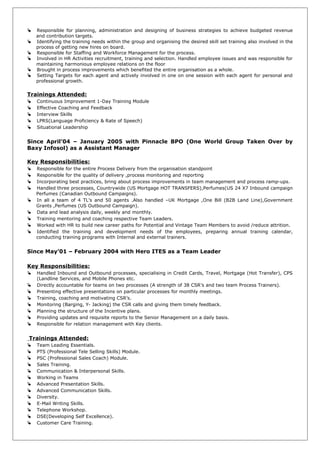  Responsible for planning, administration and designing of business strategies to achieve budgeted revenue
and contribution targets.
 Identifying the training needs within the group and organising the desired skill set training also involved in the
process of getting new hires on board.
 Responsible for Staffing and Workforce Management for the process.
 Involved in HR Activities recruitment, training and selection. Handled employee issues and was responsible for
maintaining harmonious employee relations on the floor
 Brought in process improvements which benefited the entire organisation as a whole.
 Setting Targets for each agent and actively involved in one on one session with each agent for personal and
professional growth.
Trainings Attended:
 Continuous Improvement 1-Day Training Module
 Effective Coaching and Feedback
 Interview Skills
 LPRS(Language Proficiency & Rate of Speech)
 Situational Leadership
Since April’04 – January 2005 with Pinnacle BPO (One World Group Taken Over by
Baxy Infosol) as a Assistant Manager
Key Responsibilities:
 Responsible for the entire Process Delivery from the organisation standpoint
 Responsible for the quality of delivery ,process monitoring and reporting
 Incorporating best practices, bring about process improvements in team management and process ramp-ups.
 Handled three processes, Countrywide (US Mortgage HOT TRANSFERS),Perfumes(US 24 X7 Inbound campaign
Perfumes (Canadian Outbound Campaigns).
 In all a team of 4 TL’s and 50 agents .Also handled –UK Mortgage ,One Bill (B2B Land Line),Government
Grants ,Perfumes (US Outbound Campaign).
 Data and lead analysis daily, weekly and monthly.
 Training mentoring and coaching respective Team Leaders.
 Worked with HR to build new career paths for Potential and Vintage Team Members to avoid /reduce attrition.
 Identified the training and development needs of the employees, preparing annual training calendar,
conducting training programs with Internal and external trainers.
Since May’01 – February 2004 with Hero ITES as a Team Leader
Key Responsibilities:
 Handled Inbound and Outbound processes, specialising in Credit Cards, Travel, Mortgage (Hot Transfer), CPS
(Landline Services, and Mobile Phones etc.
 Directly accountable for teams on two processes (A strength of 38 CSR’s and two team Process Trainers).
 Presenting effective presentations on particular processes for monthly meetings.
 Training, coaching and motivating CSR’s.
 Monitoring (Barging, Y- Jacking) the CSR calls and giving them timely feedback.
 Planning the structure of the Incentive plans.
 Providing updates and requisite reports to the Senior Management on a daily basis.
 Responsible for relation management with Key clients.
Trainings Attended:
 Team Leading Essentials.
 PTS (Professional Tele Selling Skills) Module.
 PSC (Professional Sales Coach) Module.
 Sales Training.
 Communication & Interpersonal Skills.
 Working in Teams
 Advanced Presentation Skills.
 Advanced Communication Skills.
 Diversity.
 E-Mail Writing Skills.
 Telephone Workshop.
 DSE(Developing Self Excellence).
 Customer Care Training.
 