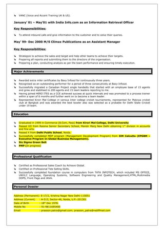  VANC (Voice and Accent Training UK & US).
January’ 01 – May’01 with India Info.com as an Information Retrieval Officer
Key Responsibilities:
 To attend inbound calls and give information to the customer and to solve their queries.
May’ 99- Dec 2000 M/S Climax Publications as an Assistant Manager
Key Responsibilities:
 Strategize to achieve the sales and target and help other teams to achieve their targets.
 Preparing all reports and submitting them to the directors of the organisation.
 Preparing a plan, conducting analysis as per the team performance and ensuring timely execution.
Major Achievements
 Awarded extra miler certificates by Baxy Infosol for continuously three years.
 Recognised as an outstanding performer for a period of three consecutively at Baxy Infosol.
 Successfully migrated a Canadian Project single handedly that started with an employee base of 15 agents
and grew and stabilised to 200 agents and 15 team leaders reporting to me.
 Having joined HERO ITES as a CCE achieved success at quick intervals and was promoted to a process trainer
within a span of 6 months and further went on to become a team leader.
 Represented Kirori Mal College in various Inter college cricket tournaments, represented for Malviya cricket
club at Bangkok and was awarded the best bowler also was selected as a probable for Delhi State Cricket
under 19 team.
Education
 Graduated in 1999 in Commerce (B.Com, Pass) from Kirori Mal College, Delhi University
 Passed XII from Raisina Senior Secondary School, Mandir Marg New Delhi obtaining 1st
division in accounts
and fine arts.
 Passed X from Delhi Public School, Noida.
 Successfully completed MDP program (Management Development Program) from IIM Calcutta (EPGBM –
Executive Program In Global Business Management).
 Six Sigma Green Belt
 PMP (In progress)
Professional Qualification
 Certified as Professional Sales Coach by Achieve Global.
 Certified on Professional Tele Selling Skills.
 Successfully completed foundation course in computers from TATA INFOTECH, which included MS OFFICE,
UNIX,C Language, Operating Systems, Software Engineering and Quality Management,HTML,Multimedia
OOPS, Front Page and JAVA.
Personal Dossier
Address (Permanent): E-17/2, Krishna Nagar New Delhi-110051
Address (Current) : A-513, Sector-46, Noida, U.P.-201301
Date of Birth : 18th
Dec 1978.
Mobile No : 91-9811695400
Email : prasoon.patra@gmail.com; prasoon_patra@rediffmail.com
 