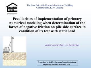 Peculiarities of implementation of primary
numerical modeling when determination of the
forces of negative friction on pile side surface in
condition of its test with static load
The State Scientific Research Institute of Building
Constructions, Kiev, Ukraine
Junior researcher - D. Karpenko
Proceedings of the 23rd European Young Geotechnical
Engineers Conference, Barcelona 2014
 