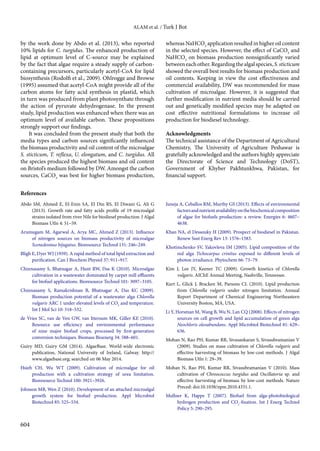 ALAM et al. / Turk J Bot
604
by the work done by Abdo et al. (2013), who reported
10% lipids for C. turgidus. The enhanced production of
lipid at optimum level of C-source may be explained
by the fact that algae require a steady supply of carbon-
containing precursors, particularly acetyl-CoA for lipid
biosynthesis (Rodolfi et al., 2009). Ohlrogge and Browse
(1995) assumed that acetyl-CoA might provide all of the
carbon atoms for fatty acid synthesis in plastid, which
in turn was produced from plant photosynthate through
the action of pyruvate dehydrogenase. In the present
study, lipid production was enhanced when there was an
optimum level of available carbon. These propositions
strongly support our findings.
It was concluded from the present study that both the
media types and carbon sources significantly influenced
the biomass productivity and oil content of the microalgae
S. sticticum, T. reflexa, U. elongatum, and C. turgidus. All
the species produced the highest biomass and oil content
on Bristol’s medium followed by DW. Amongst the carbon
sources, CaCO3
was best for higher biomass production,
whereas NaHCO3
application resulted in higher oil content
in the selected species. However, the effect of CaCO3
and
NaHCO3
on biomass production nonsignificantly varied
betweeneachother.Regardingthealgalspecies,S.sticticum
showed the overall best results for biomass production and
oil contents. Keeping in view the cost effectiveness and
commercial availability, DW was recommended for mass
cultivation of microalgae. However, it is suggested that
further modification in nutrient media should be carried
out and genetically modified species may be adapted on
cost effective nutritional formulations to increase oil
production for biodiesel technology.
Acknowledgments
The technical assistance of the Department of Agricultural
Chemistry, The University of Agriculture Peshawar is
gratefully acknowledged and the authors highly appreciate
the Directorate of Science and Technology (DoST),
Government of Khyber Pakhtunkhwa, Pakistan, for
financial support.
References
Abdo SM, Ahmed E, El-Enin SA, El Din RS, El Diwani G, Ali G
(2013). Growth rate and fatty acids profile of 19 microalgal
strains isolated from river Nile for biodiesel production. J Algal
Biomass Utln 4: 51–59.
Arumugam M, Agarwal A, Arya MC, Ahmed Z (2013). Influence
of nitrogen sources on biomass productivity of microalgae
Scenedesmus bijugatus. Bioresource Technol 131: 246–249.
Bligh E, Dyer WJ (1959). A rapid method of total lipid extraction and
purification. Can J Biochem Physiol 37: 911–917.
Chinnasamy S, Bhatnagar A, Hunt RW, Das K (2010). Microalgae
cultivation in a wastewater dominated by carpet mill effluents
for biofuel applications. Bioresource Technol 101: 3097–3105.
Chinnasamy S, Ramakrishnan B, Bhatnagar A, Das KC (2009).
Biomass production potential of a wastewater alga Chlorella
vulgaris ARC 1 under elevated levels of CO2
and temperature.
Int J Mol Sci 10: 518–532.
de Vries SC, van de Ven GW, van Ittersum MK, Giller KE (2010).
Resource use efficiency and environmental performance
of nine major biofuel crops, processed by first-generation
conversion techniques. Biomass Bioenerg 34: 588–601.
Guiry MD, Guiry GM (2014).  AlgaeBase. World-wide electronic
publication, National University of Ireland, Galway. http://
www.algaebase.org; searched on 06 May 2014.
Hsieh CH, Wu WT (2009). Cultivation of microalgae for oil
production with a cultivation strategy of urea limitation.
Bioresource Technol 100: 3921–3926.
Johnson MB, Wen Z (2010). Development of an attached microalgal
growth system for biofuel production. Appl Microbiol
Biotechnol 85: 525–534.
Juneja A, Ceballos RM, Murthy GS (2013). Effects of environmental
factorsandnutrientavailabilityonthebiochemicalcomposition
of algae for biofuels production: a review. Energies 6: 4607–
4638.
Khan NA, el Dessouky H (2009). Prospect of biodiesel in Pakistan.
Renew Sust Energ Rev 13: 1576–1583.
Khotimchenko SV, Yakovleva IM (2005). Lipid composition of the
red alga Tichocarpus crinitus exposed to different levels of
photon irradiance. Phytochem 66: 73–79.
Kim J, Lee JY, Keener TC (2009). Growth kinetics of Chlorella
vulgaris. AIChE Annual Meeting, Nashville, Tennessee.
Kurt L, Glick J, Bracken M, Parsons CL (2010). Lipid production
from Chlorella vulgaris under nitrogen limitation. Annual
Report Department of Chemical Engineering Northeastern
University Boston, MA, USA.
Li Y, Horsman M, Wang B, Wu N, Lan CQ (2008). Effects of nitrogen
sources on cell growth and lipid accumulation of green alga
Neochloris oleoabundans. Appl Microbiol Biotechnol 81: 629–
636.
Mohan N, Rao PH, Kumar RR, Sivasankaran S, Sivasubramanian V
(2009). Studies on mass cultivation of Chlorella vulgaris and
effective harvesting of biomass by low-cost methods. J Algal
Biomass Utln 1: 29–39.
Mohan N, Rao PH, Kumar RR, Sivasubramanian V (2010). Mass
cultivation of Chroococcus turgidus and Oscillatoria sp. and
effective harvesting of biomass by low-cost methods. Nature
Preced: doi:10.1038/npre.2010.4331.1.
Mullner K, Happe T (2007). Biofuel from alga-photobiological
hydrogen production and CO2
-fixation. Int J Energ Technol
Policy 5: 290–295.
 