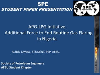 APG-LPG Initiative:
Additional Force to End Routine Gas Flaring
in Nigeria.
Society of Petroleum Engineers
ATBU Student Chapter
ALIDU LAWAL, STUDENT, PEP, ATBU.
SPE
STUDENT PAPER PRESENTATION
 