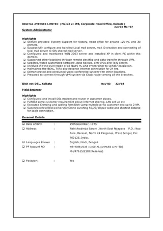 DIGITAL AVENUES LIMITED (Placed at IFB, Corporate Head Office, Kolkata)
Jun’04 Mar’07
System Administrator
Highlights
 Skilfully provided System Support for factory, head office for around 120 PC and 30
printers.
 Successfully configure and handled Local mail server, mail ID creation and connecting of
local mail server to Sify shared mail server.
 Configured and maintained WIN 2003 server and installed XP in client PC within this
domain.
 Supported other locations through remote desktop and data transfer through VPN.
 Updated/install customized software, data backup, anti virus and Tally server.
 Involved in First level repair of all faulty PC and Printer prior to vendor escalation.
 Maintained the BSNL, TATA and Reliance internet connection for 24 hrs.
 Demonstrated and conducted Video conference system with other locations.
 Prepared to connect through VPN system via Cisco router among all the branches.
Dish net DSL, Kolkata Nov’03 Jun’04
Field Engineer
Highlights
 Configured and install DSL modem and router in customer places.
 Fulfilled some customer requirement about Internet sharing, LAN set up etc
 Executed Crimping and cabling form Dish Lamp multiplexer to customer end up to 2 KM.
 Supervised few field workers for Crone punching 50/20/10 pair cable and shortest distance
for cable connection.
Personal Details
 Date of Birth : 29thDecember, 1975
 Address : Rishi Arabinda Sarani , North East Noapara P.O.: Noa
Para, Barasat, North 24 Parganas, West Bengal, Pin:
700125, India.
 Languages Known : English, Hindi, Bengali
 PF Account NO : WB-40881/035 (DIGITAL AVENUES LIMITED)
MH/47615/2587(Reliance)
 Passport : Yes
 