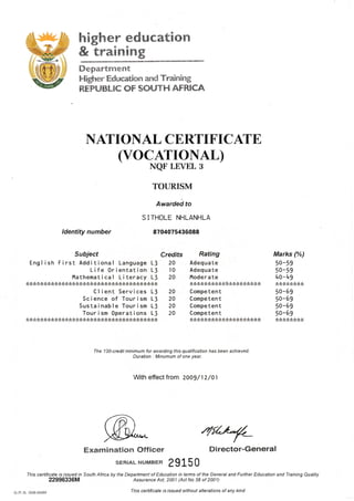 higher education
& training
Department
Higher Education and Tmining
REPUBLIC OF SOUTH AFRICA
NATIONAL CE,RTIFICATE,
(vocATroNAL)
NQF LEVEL 3
TOURISM
Awardei to
SITHOLE NHLANHLA
8704075436088
With effect from 2oo9 / 1z/at
4fLt*_
Examination Officer Director-General
sERTAL NUMBEH 2 915 0
This certificate ls lssued in South Afica by the Department of Education in terms of the General and Further Education and Training Quality
22996336M Assurance Act, 2001 (Act No 58 ot 2001)
ldentity number
Subject
Engl i sh F i rst Addi tional Language Ll
Life 0rientation L3
l'tathematical Literacy LJ
C I i ent Serv i ces Ll
Sc i ence of Tour i sm L3
Sustainable Tourism L3
Tour i sm 0perat i ons L3
Credits
20
I0
20
20
20
20
20
Rating
Adequate
Adequa te
llode r a te
Competent
Competent
Competent
Competent
Marks (%)
50-59
50-59
4o-49
50-69
50-69
50-59
50-69
The 13l-credit minimum for awarding this qualification has been achieved
Duration . Minumum of one year.
G.P-S. OO8-9549 This certificate ls lssued without alterations of any kind
 