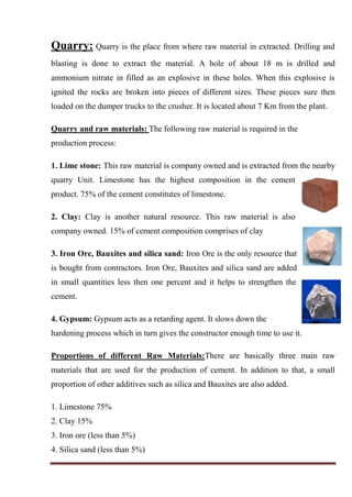 Quarry: Quarry is the place from where raw material in extracted. Drilling and
blasting is done to extract the material. A hole of about 18 m is drilled and
ammonium nitrate in filled as an explosive in these holes. When this explosive is
ignited the rocks are broken into pieces of different sizes. These pieces sure then
loaded on the dumper trucks to the crusher. It is located about 7 Km from the plant.
Quarry and raw materials: The following raw material is required in the
production process:
1. Lime stone: This raw material is company owned and is extracted from the nearby
quarry Unit. Limestone has the highest composition in the cement
product. 75% of the cement constitutes of limestone.
2. Clay: Clay is another natural resource. This raw material is also
company owned. 15% of cement composition comprises of clay
3. Iron Ore, Bauxites and silica sand: Iron Ore is the only resource that
is bought from contractors. Iron Ore, Bauxites and silica sand are added
in small quantities less then one percent and it helps to strengthen the
cement.
4. Gypsum: Gypsum acts as a retarding agent. It slows down the
hardening process which in turn gives the constructor enough time to use it.
Proportions of different Raw Materials:There are basically three main raw
materials that are used for the production of cement. In addition to that, a small
proportion of other additives such as silica and Bauxites are also added.
1. Limestone 75%
2. Clay 15%
3. Iron ore (less than 5%)
4. Silica sand (less than 5%)
 