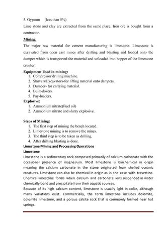 5. Gypsum (less than 5%)
Lime stone and clay are extracted from the same place. Iron ore is bought from a
contractor.
Mining:
The major raw material for cement manufacturing is limestone. Limestone is
excavated from open cast mines after drilling and blasting and loaded onto the
dumper which is transported the material and unloaded into hopper of the limestone
crusher.
Equipment Used in mining:
1. Compressor drilling machine.
2. Shovels/Excavators-for lifting material onto dampers.
3. Dumper- for carrying material.
4. Built-dozers.
5. Pay-loaders.
Explosive:
1. Ammonium nitrate(Fuel oil)
2. Ammonium nitrate and slurry explosive.
Steps of Mining:
1. The first step of mining the bench located.
2. Limestone mining is to remove the mines.
3. The third step is to be taken as drilling.
4. After drilling blasting is done.
Limestone Mining and Processing Operations
Limestone
Limestone is a sedimentary rock composed primarily of calcium carbonate with the
occasional presence of magnesium. Most limestone is biochemical in origin
meaning the calcium carbonate in the stone originated from shelled oceanic
creatures. Limestone can also be chemical in origin as is the case with travertine.
Chemical limestone forms when calcium and carbonate ions suspended in water
chemically bond and precipitate from their aquatic sources.
Because of its high calcium content, limestone is usually light in color, although
many variations exist. Commercially, the term limestone includes dolomite,
dolomite limestone, and a porous calcite rock that is commonly formed near hot
springs.
 
