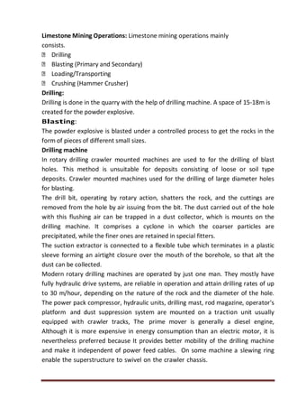Limestone Mining Operations: Limestone mining operations mainly
consists.
Drilling
Blasting (Primary and Secondary)
Loading/Transporting
Crushing (Hammer Crusher)
Drilling:
Drilling is done in the quarry with the help of drilling machine. A space of 15-18m is
created for the powder explosive.
Blasting:
The powder explosive is blasted under a controlled process to get the rocks in the
form of pieces of different small sizes.
Drilling machine
In rotary drilling crawler mounted machines are used to for the drilling of blast
holes. This method is unsuitable for deposits consisting of loose or soil type
deposits. Crawler mounted machines used for the drilling of large diameter holes
for blasting.
The drill bit, operating by rotary action, shatters the rock, and the cuttings are
removed from the hole by air issuing from the bit. The dust carried out of the hole
with this flushing air can be trapped in a dust collector, which is mounts on the
drilling machine. It comprises a cyclone in which the coarser particles are
precipitated, while the finer ones are retained in special fitters.
The suction extractor is connected to a flexible tube which terminates in a plastic
sleeve forming an airtight closure over the mouth of the borehole, so that alt the
dust can be collected.
Modern rotary drilling machines are operated by just one man. They mostly have
fully hydraulic drive systems, are reliable in operation and attain drilling rates of up
to 30 m/hour, depending on the nature of the rock and the diameter of the hole.
The power pack compressor, hydraulic units, drilling mast, rod magazine, operator's
platform and dust suppression system are mounted on a traction unit usually
equipped with crawler tracks, The prime mover is generally a diesel engine,
Although it is more expensive in energy consumption than an electric motor, it is
nevertheless preferred because It provides better mobility of the drilling machine
and make it independent of power feed cables. On some machine a slewing ring
enable the superstructure to swivel on the crawler chassis.
 