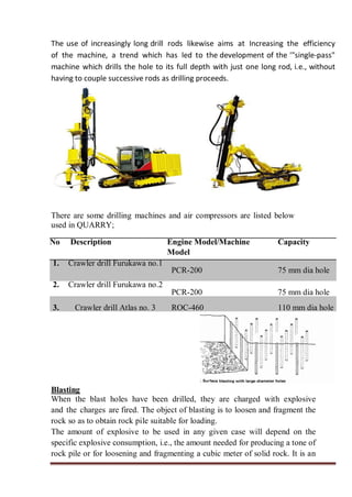 The use of increasingly long drill rods likewise aims at Increasing the efficiency
of the machine, a trend which has led to the development of the '"single-pass"
machine which drills the hole to its full depth with just one long rod, i.e., without
having to couple successive rods as drilling proceeds.
There are some drilling machines and air compressors are listed below
used in QUARRY;
No Description Engine Model/Machine
Model
Capacity
1. Crawler drill Furukawa no.1
PCR-200 75 mm dia hole
2. Crawler drill Furukawa no.2
PCR-200 75 mm dia hole
3. Crawler drill Atlas no. 3 ROC-460 110 mm dia hole
Blasting
When the blast holes have been drilled, they are charged with explosive
and the charges are fired. The object of blasting is to loosen and fragment the
rock so as to obtain rock pile suitable for loading.
The amount of explosive to be used in any given case will depend on the
specific explosive consumption, i.e., the amount needed for producing a tone of
rock pile or for loosening and fragmenting a cubic meter of solid rock. It is an
 