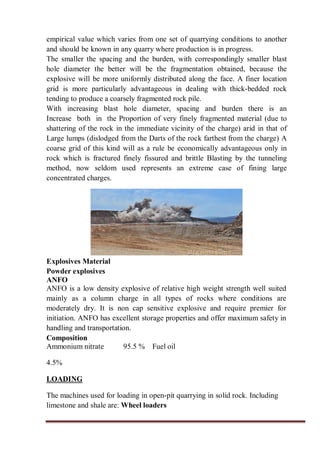 empirical value which varies from one set of quarrying conditions to another
and should be known in any quarry where production is in progress.
The smaller the spacing and the burden, with correspondingly smaller blast
hole diameter the better will be the fragmentation obtained, because the
explosive will be more uniformly distributed along the face. A finer location
grid is more particularly advantageous in dealing with thick-bedded rock
tending to produce a coarsely fragmented rock pile.
With increasing blast hole diameter, spacing and burden there is an
Increase both in the Proportion of very finely fragmented material (due to
shattering of the rock in the immediate vicinity of the charge) arid in that of
Large lumps (dislodged from the Darts of the rock farthest from the charge) A
coarse grid of this kind will as a rule be economically advantageous only in
rock which is fractured finely fissured and brittle Blasting by the tunneling
method, now seldom used represents an extreme case of fining large
concentrated charges.
Explosives Material
Powder explosives
ANFO
ANFO is a low density explosive of relative high weight strength well suited
mainly as a column charge in all types of rocks where conditions are
moderately dry. It is non cap sensitive explosive and require premier for
initiation. ANFO has excellent storage properties and offer maximum safety in
handling and transportation.
Composition
Ammonium nitrate 95.5 % Fuel oil
4.5%
LOADING
The machines used for loading in open-pit quarrying in solid rock. Including
limestone and shale are: Wheel loaders
 