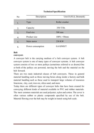 Technical Specification
No Description Unit II (FLS, Denmark)
1. Type Roller crusher
2. Capacity 350 T/Hr.
3. Feed size 500 mm
4. Product size 100% <50mm
5. Main motor 250 KW
6. Power consumption 0.6 KWH/T
Belt
conveyors
A conveyor belt is the carrying medium of a belt conveyor system. A belt
conveyor system is one of many types of conveyor systems. A belt conveyor
system consists of two or more pulleys (sometimes referred to as drums).One
or both of the pulleys are powered, moving the belt and the material on the
belt forward.
There are two main industrial classes of belt conveyors. Those in general
material handling such as those moving boxes along inside a factory and bulk
material handling such as those used to transport large volumes of resources
limestone, clay, coal, iron ore, silica sand, and more.
Today there are different types of conveyor belts that have been created for
conveying different kinds of material available in PVC and rubber materials.
The most common materials are used polyester, nylon and cotton. The cover is
often various rubber or plastic compounds specified by use of the belt.
Material flowing over the belt may be weight in transit using belt scale.
 