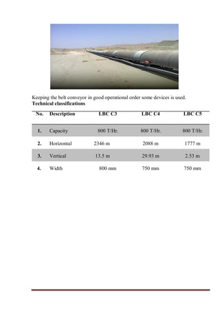 Keeping the belt conveyor in good operational order some devices is used.
Technical classifications
No. Description LBC C3 LBC C4 LBC C5
1. Capacity 800 T/Hr. 800 T/Hr. 800 T/Hr.
2. Horizontal 2346 m 2088 m 1777 m
3. Vertical 13.5 m 29.93 m 2.53 m
4. Width 800 mm 750 mm 750 mm
 