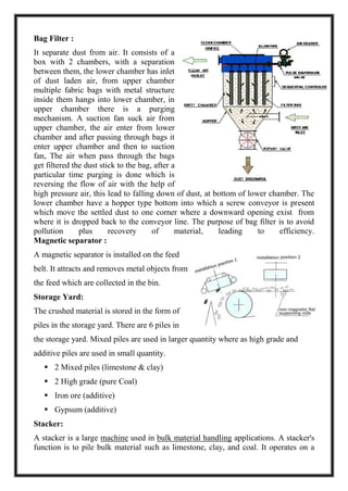 Bag Filter :
It separate dust from air. It consists of a
box with 2 chambers, with a separation
between them, the lower chamber has inlet
of dust laden air, from upper chamber
multiple fabric bags with metal structure
inside them hangs into lower chamber, in
upper chamber there is a purging
mechanism. A suction fan suck air from
upper chamber, the air enter from lower
chamber and after passing through bags it
enter upper chamber and then to suction
fan, The air when pass through the bags
get filtered the dust stick to the bag, after a
particular time purging is done which is
reversing the flow of air with the help of
high pressure air, this lead to falling down of dust, at bottom of lower chamber. The
lower chamber have a hopper type bottom into which a screw conveyor is present
which move the settled dust to one corner where a downward opening exist from
where it is dropped back to the conveyor line. The purpose of bag filter is to avoid
pollution plus recovery of material, leading to efficiency.
Magnetic separator :
A magnetic separator is installed on the feed
belt. It attracts and removes metal objects from
the feed which are collected in the bin.
Storage Yard:
The crushed material is stored in the form of
piles in the storage yard. There are 6 piles in
the storage yard. Mixed piles are used in larger quantity where as high grade and
additive piles are used in small quantity.
 2 Mixed piles (limestone & clay)
 2 High grade (pure Coal)
 Iron ore (additive)
 Gypsum (additive)
Stacker:
A stacker is a large machine used in bulk material handling applications. A stacker's
function is to pile bulk material such as limestone, clay, and coal. It operates on a
 