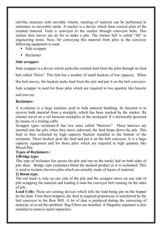 rail-like structure with movable wheels, stacking of material can be performed in
stationary or moveable mode. A stacker is a device which form conical piles of the
crushed material. Feed is conveyor to the stacker through conveyor belts. This
stacker then moves too an fro to make a pile. The stacker belt is called “Jib” in
engineering terms. Now, for conveying this material from piles to the conveyor
following equipment is used:
 Side scrapper
 Reclaimer
Side scrapper:
Side scrapper is a device which picks the crushed feed from the piles through its feed
belt called “Hoist”. This belt has a number of small buckets of low capacity. When
this belt moves, the buckets picks feed from the pile and put it on the belt conveyor.
Side scrapper in used for those piles which are required in low quantity like bauxite
and iron ore.
Reclaimer:
A re-claimer is a large machine used in bulk material handling. Its function is to
recover bulk material from a stockpile, which has been stacked by the stacker. Re
claimer travel on a rail between stockpiles in the stockyard. It’s electrically powered
by means of a trailing cable.
Scrapper types reclaimer:It has two arms called “Harrows” These harrows are
inserted into the pile, when they move sideward, the feed drops down the pile. This
feed in then collected by high capacity buckets installed in the bottom of the
reclaimer. These buckets pick the feed and put it on the belt conveyor. It is a large
capacity equipment and for those piles which are required in high quantity like
Mixed Pile.
Types of Reclaimers :
1)Bridge type:
This type of reclaimer lies across the pile and run on the tracks laid on both sides of
pile shed. . Bridge type reclaimers blend the stacked product as it is reclaimed. This
is used to reclaim chevron piles which are actually made of layers of material
2) Boom type:
The rail track is only on one side of the pile and the scrapper move on one side of
pile scrapping the material and loading it onto the conveyor belt running on the sides
of pile
Load Cells: These are sensing devices which tells the load being put on the hopper
by the feed. From these hoppers, the feed in required proportions is transferred by the
belt conveyor to the Raw Mill. A lot of dust is produced during the conveying of
material, to avoid this problem Bag Filters are installed. A Magnetic separator is also
installed to remove metal impurities.
 